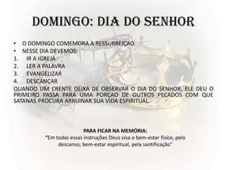 DOMINGO: DIA DO SENHOR
• O DOMINGO COMEMORA A RESSURREIÇAO.
• NESSE DIA DEVEMOS:
1. IR A IGREJA
2. LER A PALAVRA
3. EVANGELIZAR
4. DESCANÇAR
QUANDO UM CRENTE DEIXA DE OBSERVAR O DIA DO SENHOR, ELE DEU O
PRIMEIRO PASSA PARA UMA PORÇAO DE OUTROS PECADOS COM QUE
SATANAS PROCURA ARRUINAR SUA VIDA ESPIRITUAL.
PARA FICAR NA MEMÓRIA:
“Em todas essas instruções Deus visa o bem-estar físico, pelo
descanso; bem-estar espiritual, pela santificação”
 