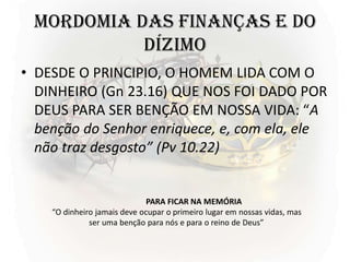 MORDOMIA DAS FINANÇAS E DO
DÍZIMO
• DESDE O PRINCIPIO, O HOMEM LIDA COM O
DINHEIRO (Gn 23.16) QUE NOS FOI DADO POR
DEUS PARA SER BENÇÃO EM NOSSA VIDA: “A
benção do Senhor enriquece, e, com ela, ele
não traz desgosto” (Pv 10.22)
PARA FICAR NA MEMÓRIA
“O dinheiro jamais deve ocupar o primeiro lugar em nossas vidas, mas
ser uma benção para nós e para o reino de Deus”
 