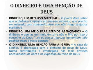O DINHEIRO É UMA BENÇÃO DE
DEUS
• DINHEIRO, UM RECURSO MATERIAL – O jovem deve saber
que o dinheiro é apenas um recurso material, que precisa
ser aplicado com sabedoria para que não traga prejuízos
espirituais.
• DINHEIRO, UM MEIO PARA SERMOS ABENÇOADOS – O
dinheiro é apenas um meio em si, e não o fim, por isso o
conselho de Deus “...se as vossas riquezas aumentam, não
ponhais nelas o vosso coração”
• O DINHEIRO, UMA BENÇÃO PARA A IGREJA – A casa do
Senhor, é abençoada com o dinheiro do povo de Deus.
Nossa contribuição é empregada nas mais diversas
necessidades da obra e na expansão do reino de Deus.
 