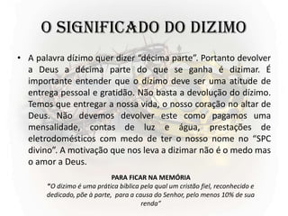 O SIGNIFICADO DO DIZIMO
• A palavra dízimo quer dizer “décima parte”. Portanto devolver
a Deus a décima parte do que se ganha é dizimar. É
importante entender que o dízimo deve ser uma atitude de
entrega pessoal e gratidão. Não basta a devolução do dízimo.
Temos que entregar a nossa vida, o nosso coração no altar de
Deus. Não devemos devolver este como pagamos uma
mensalidade, contas de luz e água, prestações de
eletrodomésticos com medo de ter o nosso nome no “SPC
divino”. A motivação que nos leva a dizimar não é o medo mas
o amor a Deus.
PARA FICAR NA MEMÓRIA
“O dizimo é uma prática bíblica pela qual um cristão fiel, reconhecido e
dedicado, põe à parte, para a causa do Senhor, pelo menos 10% de sua
renda”
 