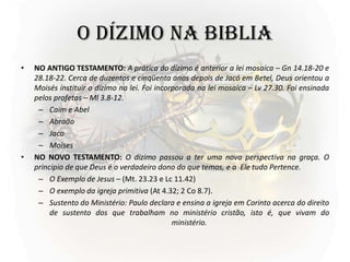 O DÍZIMO NA BIBLIA
• NO ANTIGO TESTAMENTO: A prática do dízimo é anterior a lei mosaica – Gn 14.18-20 e
28.18-22. Cerca de duzentos e cinqüenta anos depois de Jacó em Betel, Deus orientou a
Moisés instituir o dízimo na lei. Foi incorporada na lei mosaica – Lv 27.30. Foi ensinada
pelos profetas – Ml 3.8-12.
– Caim e Abel
– Abraão
– Jaco
– Moises
• NO NOVO TESTAMENTO: O dizimo passou a ter uma nova perspectiva na graça. O
principio de que Deus é o verdadeiro dono do que temos, e a Ele tudo Pertence.
– O Exemplo de Jesus – (Mt. 23.23 e Lc 11.42)
– O exemplo da igreja primitiva (At 4.32; 2 Co 8.7).
– Sustento do Ministério: Paulo declara e ensina a igreja em Corinto acerca do direito
de sustento dos que trabalham no ministério cristão, isto é, que vivam do
ministério.
 