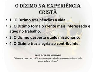 O DÍZIMO NA EXPERIÊNCIA
CRISTÃ
• 1 . O Dízimo traz bênçãos a vida.
• 2. O Dízimo torna o crente mais interessado e
ativo no trabalho.
• 3. O dízimo desperta o zelo missionário.
• 4. O Dízimo traz alegria ao contribuinte.
PARA FICAR NA MEMÓRIA
“O crente deve dar o dízimo com expressão do seu reconhecimento da
propriedade divina”
 