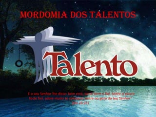 MORDOMIA DOS TALENTOS
“E o seu Senhor lhe disse: bem está, servo bom e fiel. Sobre o pouco
foste fiel, sobre muito te colocarei; entra no gozo do teu Senhor”
(Mt 25.21)
 