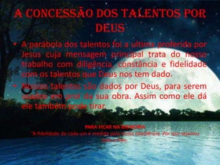 A CONCESSÃO DOS TALENTOS POR
DEUS
• A parábola dos talentos foi a ultima proferida por
Jesus cuja mensagem principal trata do nosso
trabalho com diligência, constância e fidelidade
com os talentos que Deus nos tem dado.
• Nossos talentos são dados por Deus, para serem
usados em prol da sua obra. Assim como ele dá
ele também pode tirar.
PARA FICAR NA MEMÓRIA
“A fidelidade de cada um é medida pela nossa obediência. Por isso sejamos
leais e fiéis.
 