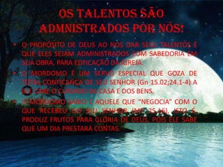 OS TALENTOS SÃO
ADMNISTRADOS POR NÓS!
• O PROPÓSITO DE DEUS AO NOS DAR SEUS TALENTOS É
QUE ELES SEJAM ADMINISTRADOS COM SABEDORIA EM
SUA OBRA, PARA EDFICAÇÃO DA IGREJA.
• O MORDOMO É UM SERVO ESPECIAL QUE GOZA DE
TOTAL CONFICANÇA DE SEU SENHOR (Gn 15.02;24.1-4) A
ELE CABE O CUIDADO DA CASA E DOS BENS.
• O MORDOMO SÁBIO E AQUELE QUE “NEGOCIA” COM O
QUE RECEBEU DO SEU SENHOR (MT 25.16), ISTO É,
PRODUZ FRUTOS PARA GLÓRIA DE DEUS, POIS ELE SABE
QUE UM DIA PRESTARÁ CONTAS.
 