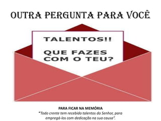 OUTRA PERGUNTA PARA VOCÊ
PARA FICAR NA MEMÓRIA
“Todo crente tem recebido talentos do Senhor, para
empregá-los com dedicação na sua causa”.
 