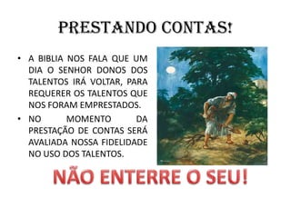 PRESTANDO CONTAS!
• A BIBLIA NOS FALA QUE UM
DIA O SENHOR DONOS DOS
TALENTOS IRÁ VOLTAR, PARA
REQUERER OS TALENTOS QUE
NOS FORAM EMPRESTADOS.
• NO MOMENTO DA
PRESTAÇÃO DE CONTAS SERÁ
AVALIADA NOSSA FIDELIDADE
NO USO DOS TALENTOS.
 