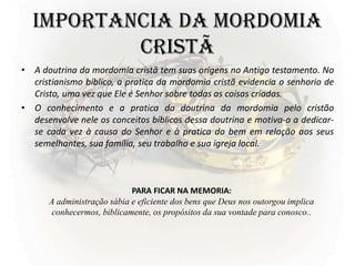 IMPORTANCIA DA MORDOMIA
CRISTÃ
• A doutrina da mordomia cristã tem suas origens no Antigo testamento. No
cristianismo bíblico, a pratica da mordomia cristã evidencia o senhorio de
Cristo, uma vez que Ele é Senhor sobre todas as coisas criadas.
• O conhecimento e a pratica da doutrina da mordomia pelo cristão
desenvolve nele os conceitos bíblicos dessa doutrina e motiva-o a dedicar-
se cada vez à causa do Senhor e à pratica do bem em relação aos seus
semelhantes, sua família, seu trabalho e sua igreja local.
PARA FICAR NA MEMORIA:
A administração sábia e eficiente dos bens que Deus nos outorgou implica
conhecermos, biblicamente, os propósitos da sua vontade para conosco..
 