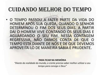 CUIDANDO MELHOR DO TEMPO
• O TEMPO PASSOU A FAZER PARTE DA VIDA DO
HOMEM APÓS SUA QUEDA, QUANDO O SENHOR
DETERMINOU O FIM DOS SEUS DIAS. A PARTIR
DAI O HOMEM VIVE CONTANDO OS SEUS DIAS E
AGUARDANDO O SEU FIM. NESSA CONTAGEM
REGRESSIVA, NÃO DAMOS CONTA DE QUE O
TEMPO ESTA DIANTE DE NÓS E DE QUE DEVEMOS
APROVEITA-LO DE MANEIRA SÁBIA E PRUDENTE.
PARA FICAR NA MEMÓRIA
“Diante da realidade do mundo, o crente precisa saber melhor utilizar o seu
tempo para consigo e Deus”
 
