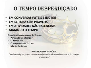 O TEMPO DESPERDIÇADO
• EM CONVERSAS FÚTEIS E INÚTEIS
• EM LEITURA SEM PROVEITO
• EM ATIVIDADES NÃO ESSENCIAIS
• MATANDO O TEMPO
PARA FICAR NA MEMÓRIA
“Nenhuma igreja, cujos membros sejam relaxados na observância do tempo,
prosperará”
Conceitos Errados acerca do Tempo:
• Para onde foi o tempo?
• O tempo voa
• O tempo cuidará do caso
• Não tenho tempo
 