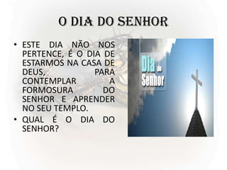 O DIA DO SENHOR
• ESTE DIA NÃO NOS
PERTENCE, É O DIA DE
ESTARMOS NA CASA DE
DEUS, PARA
CONTEMPLAR A
FORMOSURA DO
SENHOR E APRENDER
NO SEU TEMPLO.
• QUAL É O DIA DO
SENHOR?
 