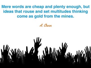 Mere words are cheap and plenty enough, but
ideas that rouse and set multitudes thinking
come as gold from the mines.!
A. Owen
 
