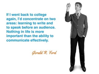 If I went back to college
again, I’d concentrate on two
areas: learning to write and
to speak before an audience.
Nothing in life is more
important than the ability to
communicate effectively.!
Gerald R. Ford
 