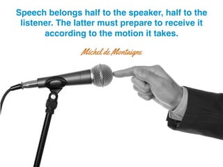 Speech belongs half to the speaker, half to the
listener. The latter must prepare to receive it
according to the motion it takes.!
Michel de Montaigne
 