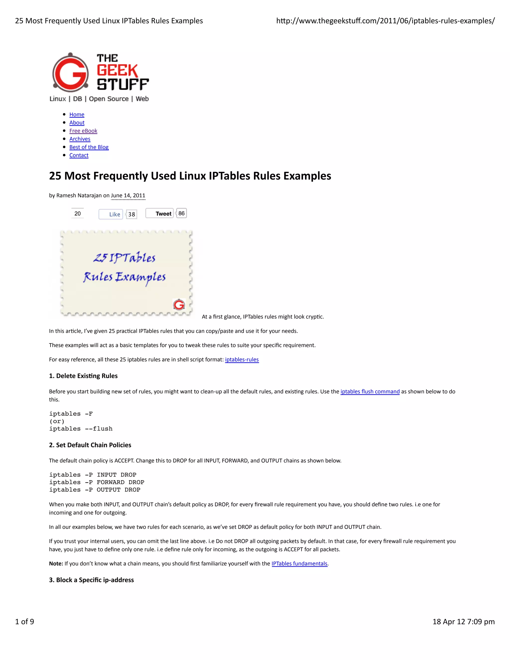 25	
  Most	
  Frequently	
  Used	
  Linux	
  IPTables	
  Rules	
  Examples                                                                                     hp://www.thegeekstuﬀ.com/2011/06/iptables-­‐rules-­‐examples/




                           Home
                           About
                           Free	
  eBook
                           Archives
                           Best	
  of	
  the	
  Blog
                           Contact


               25	
  Most	
  Frequently	
  Used	
  Linux	
  IPTables	
  Rules	
  Examples
               by	
  Ramesh	
  Natarajan	
  on	
  June	
  14,	
  2011

                               20                      Like      38               Tweet          86




                                                                                                                At	
  a	
  ﬁrst	
  glance,	
  IPTables	
  rules	
  might	
  look	
  crypHc.

               In	
  this	
  arHcle,	
  I’ve	
  given	
  25	
  pracHcal	
  IPTables	
  rules	
  that	
  you	
  can	
  copy/paste	
  and	
  use	
  it	
  for	
  your	
  needs.

               These	
  examples	
  will	
  act	
  as	
  a	
  basic	
  templates	
  for	
  you	
  to	
  tweak	
  these	
  rules	
  to	
  suite	
  your	
  speciﬁc	
  requirement.

               For	
  easy	
  reference,	
  all	
  these	
  25	
  iptables	
  rules	
  are	
  in	
  shell	
  script	
  format:	
  iptables-­‐rules

               1.	
  Delete	
  ExisAng	
  Rules

               Before	
  you	
  start	
  building	
  new	
  set	
  of	
  rules,	
  you	
  might	
  want	
  to	
  clean-­‐up	
  all	
  the	
  default	
  rules,	
  and	
  exisHng	
  rules.	
  Use	
  the	
  iptables	
  ﬂush	
  command	
  as	
  shown	
  below	
  to	
  do
               this.

               iptables -F
               (or)
               iptables --flush

               2.	
  Set	
  Default	
  Chain	
  Policies

               The	
  default	
  chain	
  policy	
  is	
  ACCEPT.	
  Change	
  this	
  to	
  DROP	
  for	
  all	
  INPUT,	
  FORWARD,	
  and	
  OUTPUT	
  chains	
  as	
  shown	
  below.

               iptables -P INPUT DROP
               iptables -P FORWARD DROP
               iptables -P OUTPUT DROP

               When	
  you	
  make	
  both	
  INPUT,	
  and	
  OUTPUT	
  chain’s	
  default	
  policy	
  as	
  DROP,	
  for	
  every	
  ﬁrewall	
  rule	
  requirement	
  you	
  have,	
  you	
  should	
  deﬁne	
  two	
  rules.	
  i.e	
  one	
  for
               incoming	
  and	
  one	
  for	
  outgoing.

               In	
  all	
  our	
  examples	
  below,	
  we	
  have	
  two	
  rules	
  for	
  each	
  scenario,	
  as	
  we’ve	
  set	
  DROP	
  as	
  default	
  policy	
  for	
  both	
  INPUT	
  and	
  OUTPUT	
  chain.

               If	
  you	
  trust	
  your	
  internal	
  users,	
  you	
  can	
  omit	
  the	
  last	
  line	
  above.	
  i.e	
  Do	
  not	
  DROP	
  all	
  outgoing	
  packets	
  by	
  default.	
  In	
  that	
  case,	
  for	
  every	
  ﬁrewall	
  rule	
  requirement	
  you
               have,	
  you	
  just	
  have	
  to	
  deﬁne	
  only	
  one	
  rule.	
  i.e	
  deﬁne	
  rule	
  only	
  for	
  incoming,	
  as	
  the	
  outgoing	
  is	
  ACCEPT	
  for	
  all	
  packets.

               Note:	
  If	
  you	
  don’t	
  know	
  what	
  a	
  chain	
  means,	
  you	
  should	
  ﬁrst	
  familiarize	
  yourself	
  with	
  the	
  IPTables	
  fundamentals.

               3.	
  Block	
  a	
  Speciﬁc	
  ip-­‐address




1	
  of	
  9                                                                                                                                                                                                                                                       18	
  Apr	
  12	
  7:09	
  pm
 