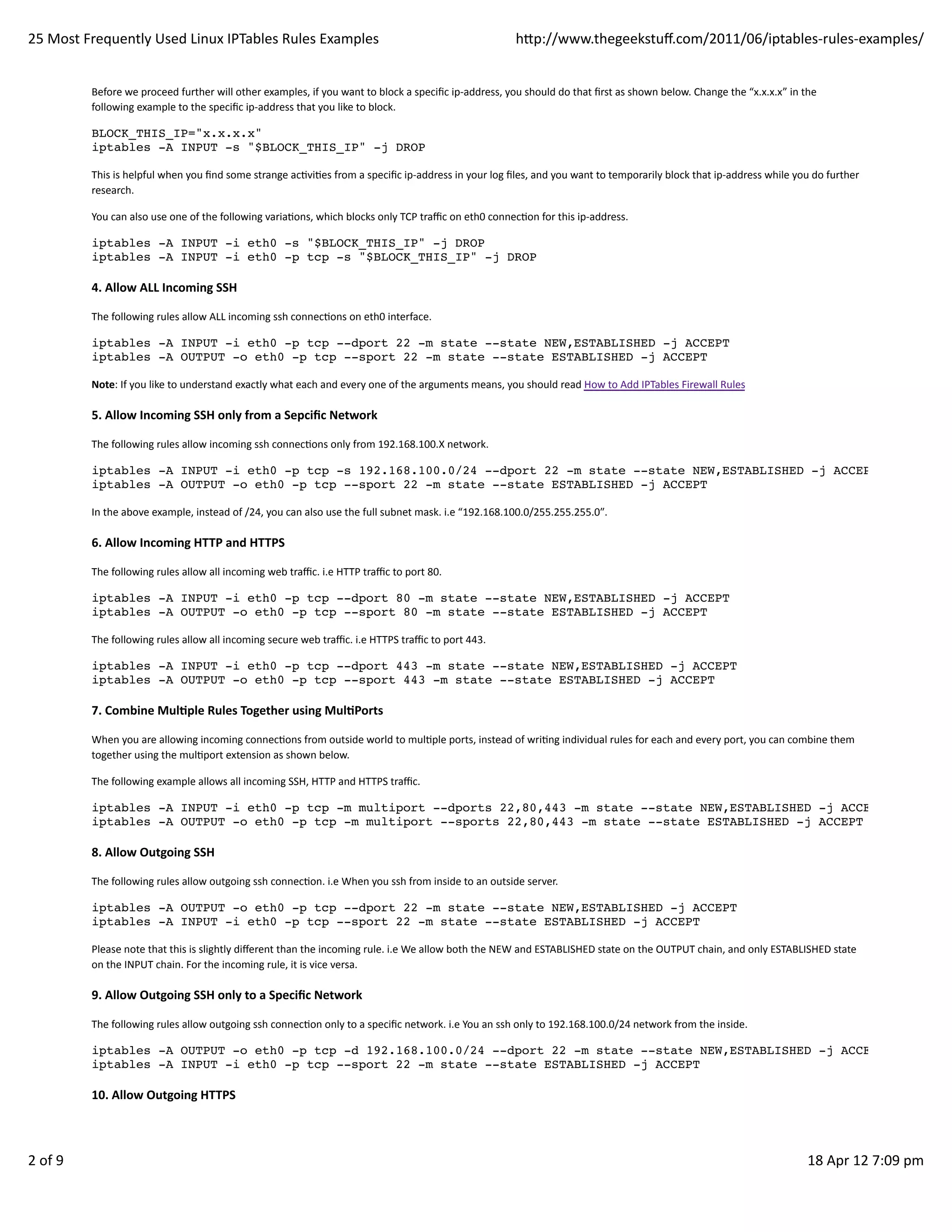 25	
  Most	
  Frequently	
  Used	
  Linux	
  IPTables	
  Rules	
  Examples                                                                                 hp://www.thegeekstuﬀ.com/2011/06/iptables-­‐rules-­‐examples/


               Before	
  we	
  proceed	
  further	
  will	
  other	
  examples,	
  if	
  you	
  want	
  to	
  block	
  a	
  speciﬁc	
  ip-­‐address,	
  you	
  should	
  do	
  that	
  ﬁrst	
  as	
  shown	
  below.	
  Change	
  the	
  “x.x.x.x”	
  in	
  the
               following	
  example	
  to	
  the	
  speciﬁc	
  ip-­‐address	
  that	
  you	
  like	
  to	
  block.

               BLOCK_THIS_IP="x.x.x.x"
               iptables -A INPUT -s "$BLOCK_THIS_IP" -j DROP

               This	
  is	
  helpful	
  when	
  you	
  ﬁnd	
  some	
  strange	
  acHviHes	
  from	
  a	
  speciﬁc	
  ip-­‐address	
  in	
  your	
  log	
  ﬁles,	
  and	
  you	
  want	
  to	
  temporarily	
  block	
  that	
  ip-­‐address	
  while	
  you	
  do	
  further
               research.

               You	
  can	
  also	
  use	
  one	
  of	
  the	
  following	
  variaHons,	
  which	
  blocks	
  only	
  TCP	
  traﬃc	
  on	
  eth0	
  connecHon	
  for	
  this	
  ip-­‐address.

               iptables -A INPUT -i eth0 -s "$BLOCK_THIS_IP" -j DROP
               iptables -A INPUT -i eth0 -p tcp -s "$BLOCK_THIS_IP" -j DROP

               4.	
  Allow	
  ALL	
  Incoming	
  SSH

               The	
  following	
  rules	
  allow	
  ALL	
  incoming	
  ssh	
  connecHons	
  on	
  eth0	
  interface.

               iptables -A INPUT -i eth0 -p tcp --dport 22 -m state --state NEW,ESTABLISHED -j ACCEPT
               iptables -A OUTPUT -o eth0 -p tcp --sport 22 -m state --state ESTABLISHED -j ACCEPT

               Note:	
  If	
  you	
  like	
  to	
  understand	
  exactly	
  what	
  each	
  and	
  every	
  one	
  of	
  the	
  arguments	
  means,	
  you	
  should	
  read	
  How	
  to	
  Add	
  IPTables	
  Firewall	
  Rules

               5.	
  Allow	
  Incoming	
  SSH	
  only	
  from	
  a	
  Sepciﬁc	
  Network

               The	
  following	
  rules	
  allow	
  incoming	
  ssh	
  connecHons	
  only	
  from	
  192.168.100.X	
  network.

               iptables -A INPUT -i eth0 -p tcp -s 192.168.100.0/24 --dport 22 -m state --state NEW,ESTABLISHED -j ACCEPT
               iptables -A OUTPUT -o eth0 -p tcp --sport 22 -m state --state ESTABLISHED -j ACCEPT

               In	
  the	
  above	
  example,	
  instead	
  of	
  /24,	
  you	
  can	
  also	
  use	
  the	
  full	
  subnet	
  mask.	
  i.e	
  “192.168.100.0/255.255.255.0″₺.

               6.	
  Allow	
  Incoming	
  HTTP	
  and	
  HTTPS

               The	
  following	
  rules	
  allow	
  all	
  incoming	
  web	
  traﬃc.	
  i.e	
  HTTP	
  traﬃc	
  to	
  port	
  80.

               iptables -A INPUT -i eth0 -p tcp --dport 80 -m state --state NEW,ESTABLISHED -j ACCEPT
               iptables -A OUTPUT -o eth0 -p tcp --sport 80 -m state --state ESTABLISHED -j ACCEPT

               The	
  following	
  rules	
  allow	
  all	
  incoming	
  secure	
  web	
  traﬃc.	
  i.e	
  HTTPS	
  traﬃc	
  to	
  port	
  443.

               iptables -A INPUT -i eth0 -p tcp --dport 443 -m state --state NEW,ESTABLISHED -j ACCEPT
               iptables -A OUTPUT -o eth0 -p tcp --sport 443 -m state --state ESTABLISHED -j ACCEPT

               7.	
  Combine	
  MulAple	
  Rules	
  Together	
  using	
  MulAPorts

               When	
  you	
  are	
  allowing	
  incoming	
  connecHons	
  from	
  outside	
  world	
  to	
  mulHple	
  ports,	
  instead	
  of	
  wriHng	
  individual	
  rules	
  for	
  each	
  and	
  every	
  port,	
  you	
  can	
  combine	
  them
               together	
  using	
  the	
  mulHport	
  extension	
  as	
  shown	
  below.

               The	
  following	
  example	
  allows	
  all	
  incoming	
  SSH,	
  HTTP	
  and	
  HTTPS	
  traﬃc.

               iptables -A INPUT -i eth0 -p tcp -m multiport --dports 22,80,443 -m state --state NEW,ESTABLISHED -j ACCEPT
               iptables -A OUTPUT -o eth0 -p tcp -m multiport --sports 22,80,443 -m state --state ESTABLISHED -j ACCEPT

               8.	
  Allow	
  Outgoing	
  SSH

               The	
  following	
  rules	
  allow	
  outgoing	
  ssh	
  connecHon.	
  i.e	
  When	
  you	
  ssh	
  from	
  inside	
  to	
  an	
  outside	
  server.

               iptables -A OUTPUT -o eth0 -p tcp --dport 22 -m state --state NEW,ESTABLISHED -j ACCEPT
               iptables -A INPUT -i eth0 -p tcp --sport 22 -m state --state ESTABLISHED -j ACCEPT

               Please	
  note	
  that	
  this	
  is	
  slightly	
  diﬀerent	
  than	
  the	
  incoming	
  rule.	
  i.e	
  We	
  allow	
  both	
  the	
  NEW	
  and	
  ESTABLISHED	
  state	
  on	
  the	
  OUTPUT	
  chain,	
  and	
  only	
  ESTABLISHED	
  state
               on	
  the	
  INPUT	
  chain.	
  For	
  the	
  incoming	
  rule,	
  it	
  is	
  vice	
  versa.

               9.	
  Allow	
  Outgoing	
  SSH	
  only	
  to	
  a	
  Speciﬁc	
  Network

               The	
  following	
  rules	
  allow	
  outgoing	
  ssh	
  connecHon	
  only	
  to	
  a	
  speciﬁc	
  network.	
  i.e	
  You	
  an	
  ssh	
  only	
  to	
  192.168.100.0/24	
  network	
  from	
  the	
  inside.

               iptables -A OUTPUT -o eth0 -p tcp -d 192.168.100.0/24 --dport 22 -m state --state NEW,ESTABLISHED -j ACCEPT
               iptables -A INPUT -i eth0 -p tcp --sport 22 -m state --state ESTABLISHED -j ACCEPT

               10.	
  Allow	
  Outgoing	
  HTTPS



2	
  of	
  9                                                                                                                                                                                                                                               18	
  Apr	
  12	
  7:09	
  pm
 