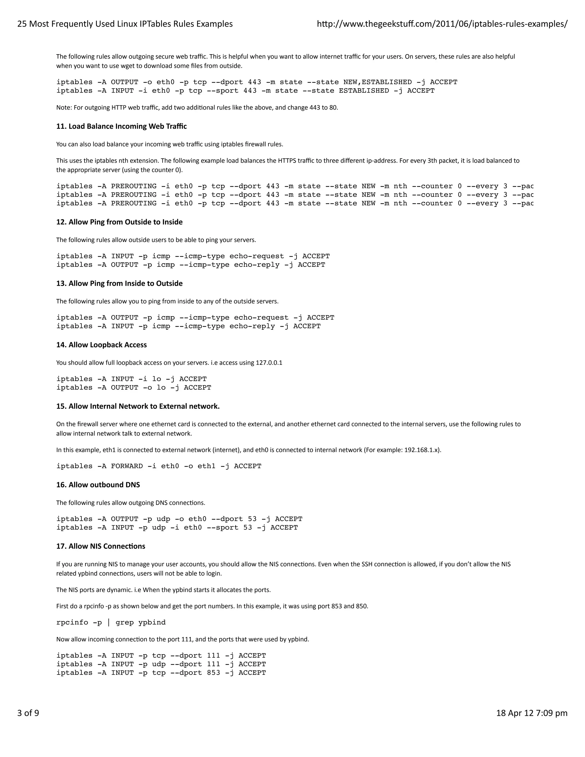 25	
  Most	
  Frequently	
  Used	
  Linux	
  IPTables	
  Rules	
  Examples                                                                                         hp://www.thegeekstuﬀ.com/2011/06/iptables-­‐rules-­‐examples/


               The	
  following	
  rules	
  allow	
  outgoing	
  secure	
  web	
  traﬃc.	
  This	
  is	
  helpful	
  when	
  you	
  want	
  to	
  allow	
  internet	
  traﬃc	
  for	
  your	
  users.	
  On	
  servers,	
  these	
  rules	
  are	
  also	
  helpful
               when	
  you	
  want	
  to	
  use	
  wget	
  to	
  download	
  some	
  ﬁles	
  from	
  outside.

               iptables -A OUTPUT -o eth0 -p tcp --dport 443 -m state --state NEW,ESTABLISHED -j ACCEPT
               iptables -A INPUT -i eth0 -p tcp --sport 443 -m state --state ESTABLISHED -j ACCEPT

               Note:	
  For	
  outgoing	
  HTTP	
  web	
  traﬃc,	
  add	
  two	
  addiHonal	
  rules	
  like	
  the	
  above,	
  and	
  change	
  443	
  to	
  80.

               11.	
  Load	
  Balance	
  Incoming	
  Web	
  Traﬃc

               You	
  can	
  also	
  load	
  balance	
  your	
  incoming	
  web	
  traﬃc	
  using	
  iptables	
  ﬁrewall	
  rules.

               This	
  uses	
  the	
  iptables	
  nth	
  extension.	
  The	
  following	
  example	
  load	
  balances	
  the	
  HTTPS	
  traﬃc	
  to	
  three	
  diﬀerent	
  ip-­‐address.	
  For	
  every	
  3th	
  packet,	
  it	
  is	
  load	
  balanced	
  to
               the	
  appropriate	
  server	
  (using	
  the	
  counter	
  0).

               iptables -A PREROUTING -i eth0 -p tcp --dport 443 -m state --state NEW -m nth --counter 0 --every 3 --packet 0 -j DN
               iptables -A PREROUTING -i eth0 -p tcp --dport 443 -m state --state NEW -m nth --counter 0 --every 3 --packet 1 -j DN
               iptables -A PREROUTING -i eth0 -p tcp --dport 443 -m state --state NEW -m nth --counter 0 --every 3 --packet 2 -j DN

               12.	
  Allow	
  Ping	
  from	
  Outside	
  to	
  Inside

               The	
  following	
  rules	
  allow	
  outside	
  users	
  to	
  be	
  able	
  to	
  ping	
  your	
  servers.

               iptables -A INPUT -p icmp --icmp-type echo-request -j ACCEPT
               iptables -A OUTPUT -p icmp --icmp-type echo-reply -j ACCEPT

               13.	
  Allow	
  Ping	
  from	
  Inside	
  to	
  Outside

               The	
  following	
  rules	
  allow	
  you	
  to	
  ping	
  from	
  inside	
  to	
  any	
  of	
  the	
  outside	
  servers.

               iptables -A OUTPUT -p icmp --icmp-type echo-request -j ACCEPT
               iptables -A INPUT -p icmp --icmp-type echo-reply -j ACCEPT

               14.	
  Allow	
  Loopback	
  Access

               You	
  should	
  allow	
  full	
  loopback	
  access	
  on	
  your	
  servers.	
  i.e	
  access	
  using	
  127.0.0.1

               iptables -A INPUT -i lo -j ACCEPT
               iptables -A OUTPUT -o lo -j ACCEPT

               15.	
  Allow	
  Internal	
  Network	
  to	
  External	
  network.

               On	
  the	
  ﬁrewall	
  server	
  where	
  one	
  ethernet	
  card	
  is	
  connected	
  to	
  the	
  external,	
  and	
  another	
  ethernet	
  card	
  connected	
  to	
  the	
  internal	
  servers,	
  use	
  the	
  following	
  rules	
  to
               allow	
  internal	
  network	
  talk	
  to	
  external	
  network.

               In	
  this	
  example,	
  eth1	
  is	
  connected	
  to	
  external	
  network	
  (internet),	
  and	
  eth0	
  is	
  connected	
  to	
  internal	
  network	
  (For	
  example:	
  192.168.1.x).

               iptables -A FORWARD -i eth0 -o eth1 -j ACCEPT

               16.	
  Allow	
  outbound	
  DNS

               The	
  following	
  rules	
  allow	
  outgoing	
  DNS	
  connecHons.

               iptables -A OUTPUT -p udp -o eth0 --dport 53 -j ACCEPT
               iptables -A INPUT -p udp -i eth0 --sport 53 -j ACCEPT

               17.	
  Allow	
  NIS	
  ConnecAons

               If	
  you	
  are	
  running	
  NIS	
  to	
  manage	
  your	
  user	
  accounts,	
  you	
  should	
  allow	
  the	
  NIS	
  connecHons.	
  Even	
  when	
  the	
  SSH	
  connecHon	
  is	
  allowed,	
  if	
  you	
  don’t	
  allow	
  the	
  NIS
               related	
  ypbind	
  connecHons,	
  users	
  will	
  not	
  be	
  able	
  to	
  login.

               The	
  NIS	
  ports	
  are	
  dynamic.	
  i.e	
  When	
  the	
  ypbind	
  starts	
  it	
  allocates	
  the	
  ports.

               First	
  do	
  a	
  rpcinfo	
  -­‐p	
  as	
  shown	
  below	
  and	
  get	
  the	
  port	
  numbers.	
  In	
  this	
  example,	
  it	
  was	
  using	
  port	
  853	
  and	
  850.

               rpcinfo -p | grep ypbind

               Now	
  allow	
  incoming	
  connecHon	
  to	
  the	
  port	
  111,	
  and	
  the	
  ports	
  that	
  were	
  used	
  by	
  ypbind.

               iptables -A INPUT -p tcp --dport 111 -j ACCEPT
               iptables -A INPUT -p udp --dport 111 -j ACCEPT
               iptables -A INPUT -p tcp --dport 853 -j ACCEPT




3	
  of	
  9                                                                                                                                                                                                                                            18	
  Apr	
  12	
  7:09	
  pm
 