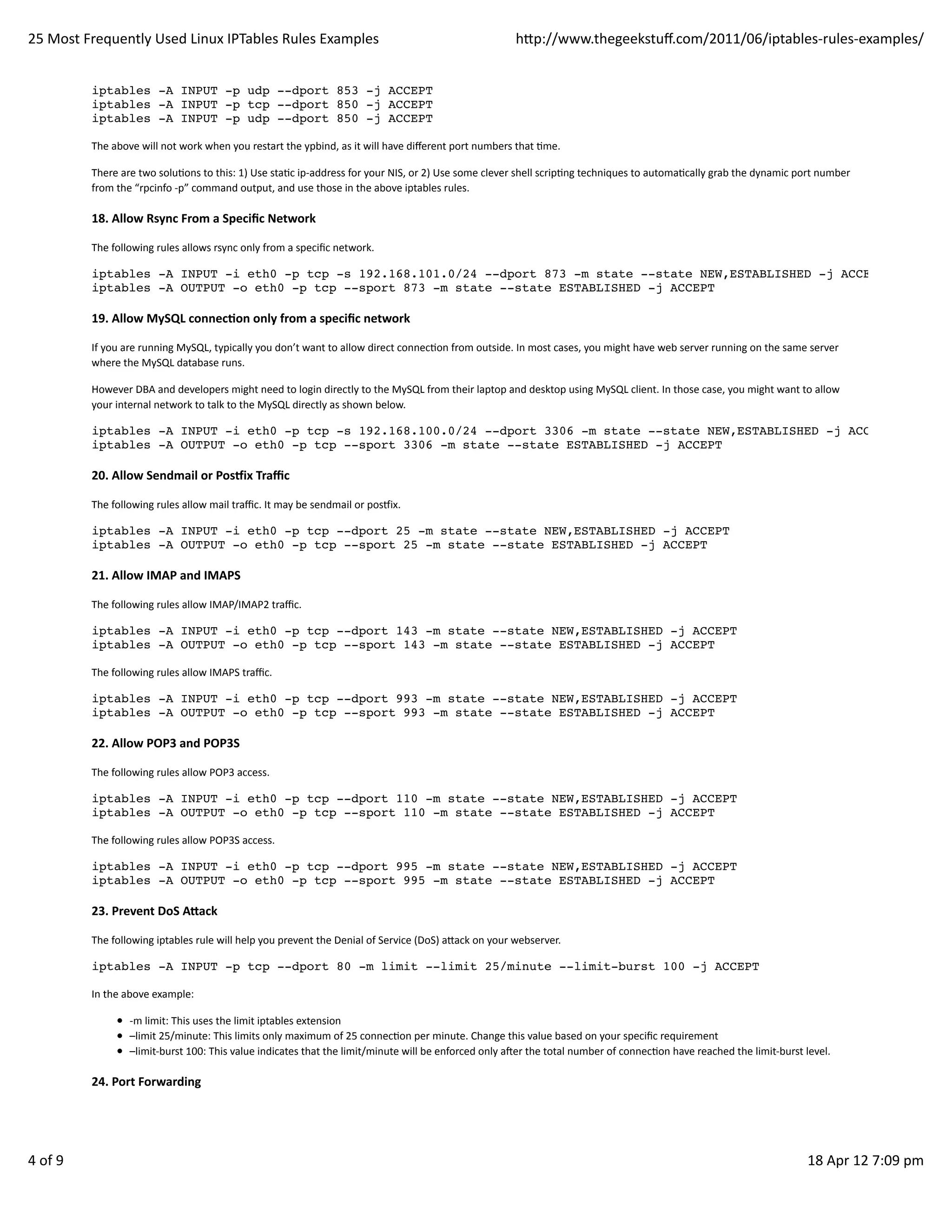 25	
  Most	
  Frequently	
  Used	
  Linux	
  IPTables	
  Rules	
  Examples                                                                                hp://www.thegeekstuﬀ.com/2011/06/iptables-­‐rules-­‐examples/


               iptables -A INPUT -p udp --dport 853 -j ACCEPT
               iptables -A INPUT -p tcp --dport 850 -j ACCEPT
               iptables -A INPUT -p udp --dport 850 -j ACCEPT

               The	
  above	
  will	
  not	
  work	
  when	
  you	
  restart	
  the	
  ypbind,	
  as	
  it	
  will	
  have	
  diﬀerent	
  port	
  numbers	
  that	
  Hme.

               There	
  are	
  two	
  soluHons	
  to	
  this:	
  1)	
  Use	
  staHc	
  ip-­‐address	
  for	
  your	
  NIS,	
  or	
  2)	
  Use	
  some	
  clever	
  shell	
  scripHng	
  techniques	
  to	
  automaHcally	
  grab	
  the	
  dynamic	
  port	
  number
               from	
  the	
  “rpcinfo	
  -­‐p”	
  command	
  output,	
  and	
  use	
  those	
  in	
  the	
  above	
  iptables	
  rules.

               18.	
  Allow	
  Rsync	
  From	
  a	
  Speciﬁc	
  Network

               The	
  following	
  rules	
  allows	
  rsync	
  only	
  from	
  a	
  speciﬁc	
  network.

               iptables -A INPUT -i eth0 -p tcp -s 192.168.101.0/24 --dport 873 -m state --state NEW,ESTABLISHED -j ACCEPT
               iptables -A OUTPUT -o eth0 -p tcp --sport 873 -m state --state ESTABLISHED -j ACCEPT

               19.	
  Allow	
  MySQL	
  connecAon	
  only	
  from	
  a	
  speciﬁc	
  network

               If	
  you	
  are	
  running	
  MySQL,	
  typically	
  you	
  don’t	
  want	
  to	
  allow	
  direct	
  connecHon	
  from	
  outside.	
  In	
  most	
  cases,	
  you	
  might	
  have	
  web	
  server	
  running	
  on	
  the	
  same	
  server
               where	
  the	
  MySQL	
  database	
  runs.

               However	
  DBA	
  and	
  developers	
  might	
  need	
  to	
  login	
  directly	
  to	
  the	
  MySQL	
  from	
  their	
  laptop	
  and	
  desktop	
  using	
  MySQL	
  client.	
  In	
  those	
  case,	
  you	
  might	
  want	
  to	
  allow
               your	
  internal	
  network	
  to	
  talk	
  to	
  the	
  MySQL	
  directly	
  as	
  shown	
  below.

               iptables -A INPUT -i eth0 -p tcp -s 192.168.100.0/24 --dport 3306 -m state --state NEW,ESTABLISHED -j ACCEPT
               iptables -A OUTPUT -o eth0 -p tcp --sport 3306 -m state --state ESTABLISHED -j ACCEPT

               20.	
  Allow	
  Sendmail	
  or	
  Posix	
  Traﬃc

               The	
  following	
  rules	
  allow	
  mail	
  traﬃc.	
  It	
  may	
  be	
  sendmail	
  or	
  posmix.

               iptables -A INPUT -i eth0 -p tcp --dport 25 -m state --state NEW,ESTABLISHED -j ACCEPT
               iptables -A OUTPUT -o eth0 -p tcp --sport 25 -m state --state ESTABLISHED -j ACCEPT

               21.	
  Allow	
  IMAP	
  and	
  IMAPS

               The	
  following	
  rules	
  allow	
  IMAP/IMAP2	
  traﬃc.

               iptables -A INPUT -i eth0 -p tcp --dport 143 -m state --state NEW,ESTABLISHED -j ACCEPT
               iptables -A OUTPUT -o eth0 -p tcp --sport 143 -m state --state ESTABLISHED -j ACCEPT

               The	
  following	
  rules	
  allow	
  IMAPS	
  traﬃc.

               iptables -A INPUT -i eth0 -p tcp --dport 993 -m state --state NEW,ESTABLISHED -j ACCEPT
               iptables -A OUTPUT -o eth0 -p tcp --sport 993 -m state --state ESTABLISHED -j ACCEPT

               22.	
  Allow	
  POP3	
  and	
  POP3S

               The	
  following	
  rules	
  allow	
  POP3	
  access.

               iptables -A INPUT -i eth0 -p tcp --dport 110 -m state --state NEW,ESTABLISHED -j ACCEPT
               iptables -A OUTPUT -o eth0 -p tcp --sport 110 -m state --state ESTABLISHED -j ACCEPT

               The	
  following	
  rules	
  allow	
  POP3S	
  access.

               iptables -A INPUT -i eth0 -p tcp --dport 995 -m state --state NEW,ESTABLISHED -j ACCEPT
               iptables -A OUTPUT -o eth0 -p tcp --sport 995 -m state --state ESTABLISHED -j ACCEPT

               23.	
  Prevent	
  DoS	
  A^ack

               The	
  following	
  iptables	
  rule	
  will	
  help	
  you	
  prevent	
  the	
  Denial	
  of	
  Service	
  (DoS)	
  aack	
  on	
  your	
  webserver.

               iptables -A INPUT -p tcp --dport 80 -m limit --limit 25/minute --limit-burst 100 -j ACCEPT

               In	
  the	
  above	
  example:

                           -­‐m	
  limit:	
  This	
  uses	
  the	
  limit	
  iptables	
  extension
                           –limit	
  25/minute:	
  This	
  limits	
  only	
  maximum	
  of	
  25	
  connecHon	
  per	
  minute.	
  Change	
  this	
  value	
  based	
  on	
  your	
  speciﬁc	
  requirement
                           –limit-­‐burst	
  100:	
  This	
  value	
  indicates	
  that	
  the	
  limit/minute	
  will	
  be	
  enforced	
  only	
  aoer	
  the	
  total	
  number	
  of	
  connecHon	
  have	
  reached	
  the	
  limit-­‐burst	
  level.

               24.	
  Port	
  Forwarding




4	
  of	
  9                                                                                                                                                                                                                                          18	
  Apr	
  12	
  7:09	
  pm
 