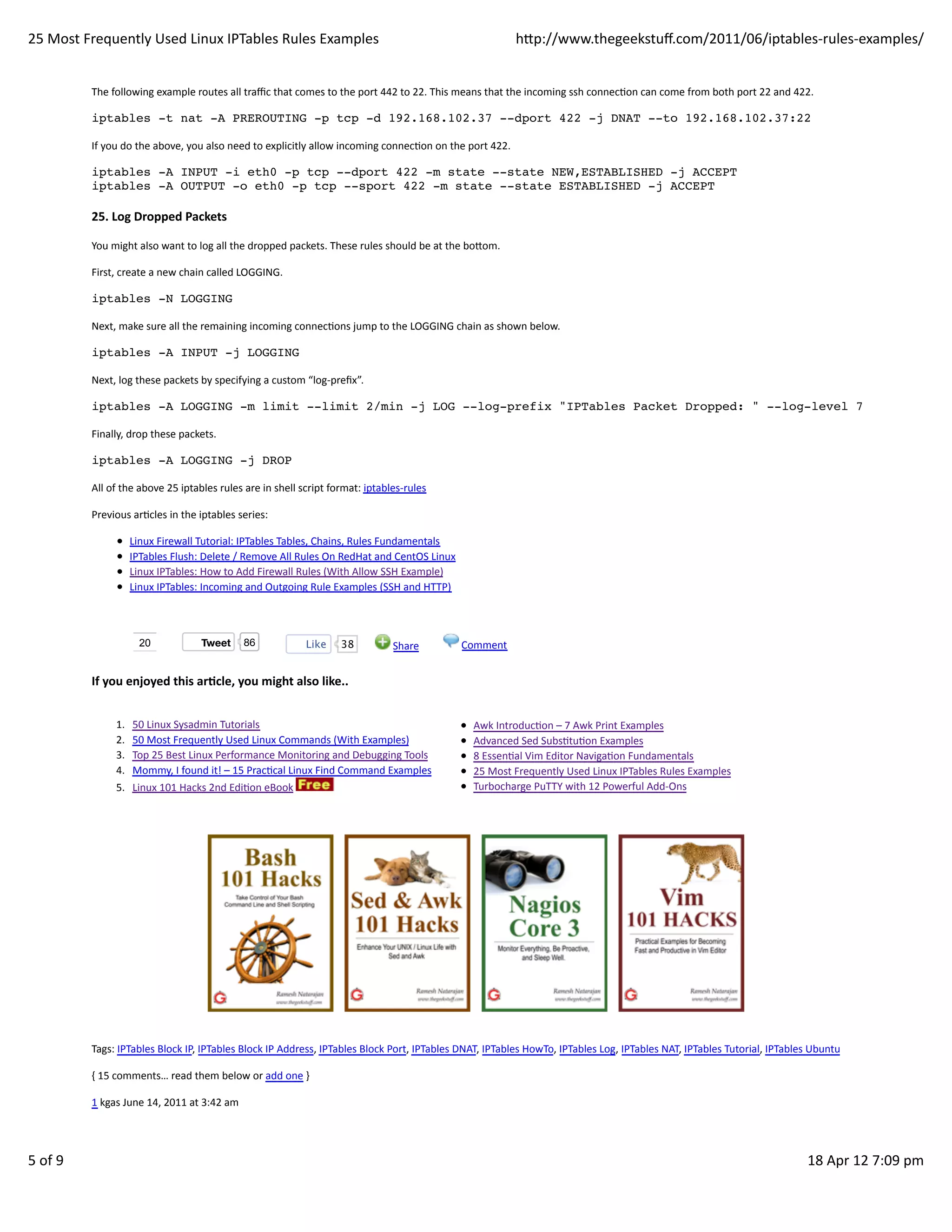 25	
  Most	
  Frequently	
  Used	
  Linux	
  IPTables	
  Rules	
  Examples                                                                                  hp://www.thegeekstuﬀ.com/2011/06/iptables-­‐rules-­‐examples/


               The	
  following	
  example	
  routes	
  all	
  traﬃc	
  that	
  comes	
  to	
  the	
  port	
  442	
  to	
  22.	
  This	
  means	
  that	
  the	
  incoming	
  ssh	
  connecHon	
  can	
  come	
  from	
  both	
  port	
  22	
  and	
  422.

               iptables -t nat -A PREROUTING -p tcp -d 192.168.102.37 --dport 422 -j DNAT --to 192.168.102.37:22

               If	
  you	
  do	
  the	
  above,	
  you	
  also	
  need	
  to	
  explicitly	
  allow	
  incoming	
  connecHon	
  on	
  the	
  port	
  422.

               iptables -A INPUT -i eth0 -p tcp --dport 422 -m state --state NEW,ESTABLISHED -j ACCEPT
               iptables -A OUTPUT -o eth0 -p tcp --sport 422 -m state --state ESTABLISHED -j ACCEPT

               25.	
  Log	
  Dropped	
  Packets

               You	
  might	
  also	
  want	
  to	
  log	
  all	
  the	
  dropped	
  packets.	
  These	
  rules	
  should	
  be	
  at	
  the	
  boom.

               First,	
  create	
  a	
  new	
  chain	
  called	
  LOGGING.

               iptables -N LOGGING

               Next,	
  make	
  sure	
  all	
  the	
  remaining	
  incoming	
  connecHons	
  jump	
  to	
  the	
  LOGGING	
  chain	
  as	
  shown	
  below.

               iptables -A INPUT -j LOGGING

               Next,	
  log	
  these	
  packets	
  by	
  specifying	
  a	
  custom	
  “log-­‐preﬁx”.

               iptables -A LOGGING -m limit --limit 2/min -j LOG --log-prefix "IPTables Packet Dropped: " --log-level 7

               Finally,	
  drop	
  these	
  packets.

               iptables -A LOGGING -j DROP

               All	
  of	
  the	
  above	
  25	
  iptables	
  rules	
  are	
  in	
  shell	
  script	
  format:	
  iptables-­‐rules

               Previous	
  arHcles	
  in	
  the	
  iptables	
  series:

                            Linux	
  Firewall	
  Tutorial:	
  IPTables	
  Tables,	
  Chains,	
  Rules	
  Fundamentals
                            IPTables	
  Flush:	
  Delete	
  /	
  Remove	
  All	
  Rules	
  On	
  RedHat	
  and	
  CentOS	
  Linux
                            Linux	
  IPTables:	
  How	
  to	
  Add	
  Firewall	
  Rules	
  (With	
  Allow	
  SSH	
  Example)
                            Linux	
  IPTables:	
  Incoming	
  and	
  Outgoing	
  Rule	
  Examples	
  (SSH	
  and	
  HTTP)



                               20                    Tweet            86                Like        38               	
  Share          	
  Comment


               If	
  you	
  enjoyed	
  this	
  arAcle,	
  you	
  might	
  also	
  like..


                       1.    50	
  Linux	
  Sysadmin	
  Tutorials                                                                            Awk	
  IntroducHon	
  –	
  7	
  Awk	
  Print	
  Examples
                       2.    50	
  Most	
  Frequently	
  Used	
  Linux	
  Commands	
  (With	
  Examples)                                     Advanced	
  Sed	
  SubsHtuHon	
  Examples
                       3.    Top	
  25	
  Best	
  Linux	
  Performance	
  Monitoring	
  and	
  Debugging	
  Tools                            8	
  EssenHal	
  Vim	
  Editor	
  NavigaHon	
  Fundamentals
                       4.    Mommy,	
  I	
  found	
  it!	
  –	
  15	
  PracHcal	
  Linux	
  Find	
  Command	
  Examples                      25	
  Most	
  Frequently	
  Used	
  Linux	
  IPTables	
  Rules	
  Examples
                       5.    Linux	
  101	
  Hacks	
  2nd	
  EdiHon	
  eBook	
                                                               Turbocharge	
  PuTTY	
  with	
  12	
  Powerful	
  Add-­‐Ons




               Tags:	
  IPTables	
  Block	
  IP,	
  IPTables	
  Block	
  IP	
  Address,	
  IPTables	
  Block	
  Port,	
  IPTables	
  DNAT,	
  IPTables	
  HowTo,	
  IPTables	
  Log,	
  IPTables	
  NAT,	
  IPTables	
  Tutorial,	
  IPTables	
  Ubuntu

               {	
  15	
  comments…	
  read	
  them	
  below	
  or	
  add	
  one	
  }

               1	
  kgas	
  June	
  14,	
  2011	
  at	
  3:42	
  am




5	
  of	
  9                                                                                                                                                                                                                                           18	
  Apr	
  12	
  7:09	
  pm
 