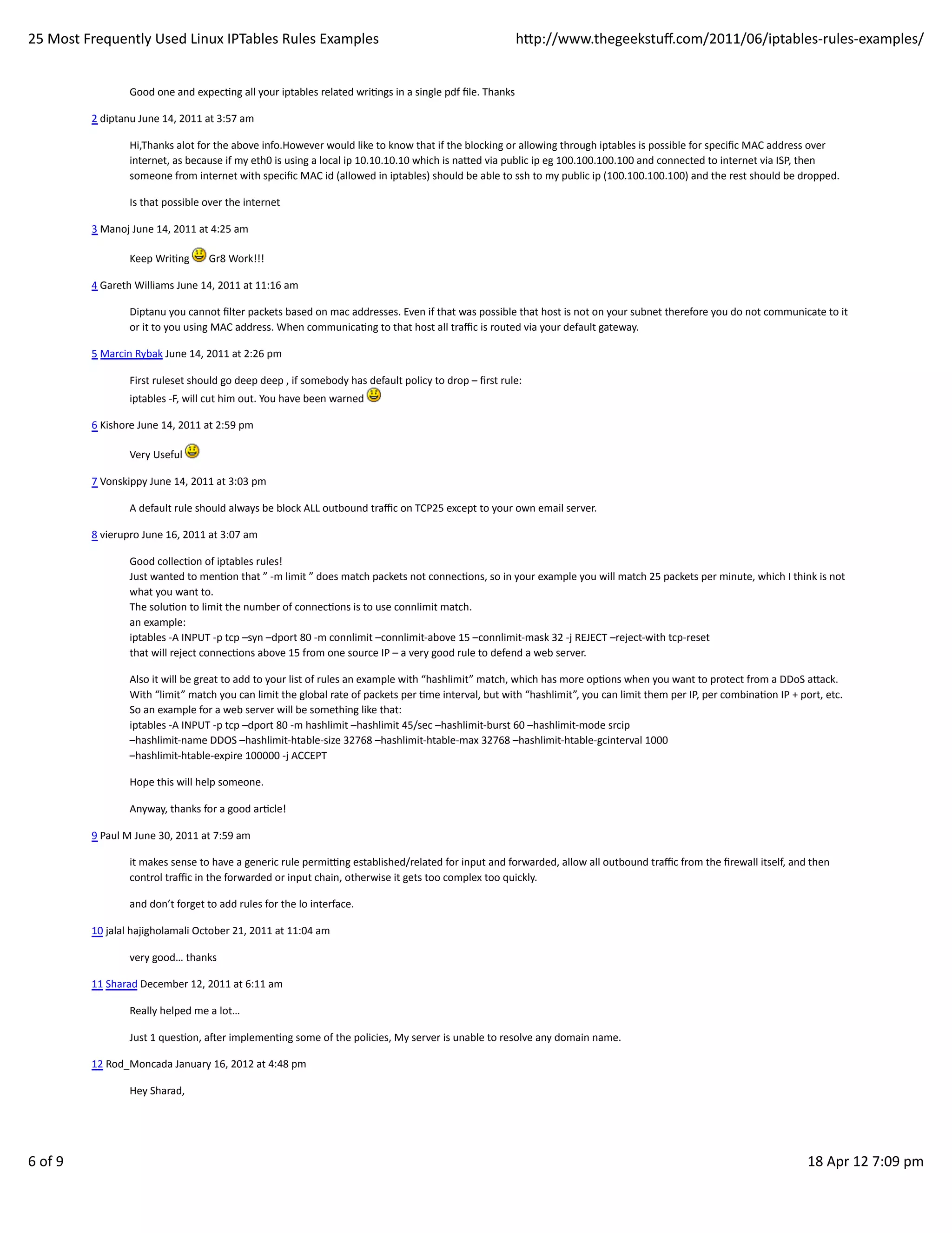 25	
  Most	
  Frequently	
  Used	
  Linux	
  IPTables	
  Rules	
  Examples                                                                                      hp://www.thegeekstuﬀ.com/2011/06/iptables-­‐rules-­‐examples/


                            Good	
  one	
  and	
  expecHng	
  all	
  your	
  iptables	
  related	
  wriHngs	
  in	
  a	
  single	
  pdf	
  ﬁle.	
  Thanks

               2	
  diptanu	
  June	
  14,	
  2011	
  at	
  3:57	
  am

                            Hi,Thanks	
  alot	
  for	
  the	
  above	
  info.However	
  would	
  like	
  to	
  know	
  that	
  if	
  the	
  blocking	
  or	
  allowing	
  through	
  iptables	
  is	
  possible	
  for	
  speciﬁc	
  MAC	
  address	
  over
                            internet,	
  as	
  because	
  if	
  my	
  eth0	
  is	
  using	
  a	
  local	
  ip	
  10.10.10.10	
  which	
  is	
  naed	
  via	
  public	
  ip	
  eg	
  100.100.100.100	
  and	
  connected	
  to	
  internet	
  via	
  ISP,	
  then
                            someone	
  from	
  internet	
  with	
  speciﬁc	
  MAC	
  id	
  (allowed	
  in	
  iptables)	
  should	
  be	
  able	
  to	
  ssh	
  to	
  my	
  public	
  ip	
  (100.100.100.100)	
  and	
  the	
  rest	
  should	
  be	
  dropped.

                            Is	
  that	
  possible	
  over	
  the	
  internet

               3	
  Manoj	
  June	
  14,	
  2011	
  at	
  4:25	
  am

                            Keep	
  WriHng	
            	
  Gr8	
  Work!!!

               4	
  Gareth	
  Williams	
  June	
  14,	
  2011	
  at	
  11:16	
  am

                            Diptanu	
  you	
  cannot	
  ﬁlter	
  packets	
  based	
  on	
  mac	
  addresses.	
  Even	
  if	
  that	
  was	
  possible	
  that	
  host	
  is	
  not	
  on	
  your	
  subnet	
  therefore	
  you	
  do	
  not	
  communicate	
  to	
  it
                            or	
  it	
  to	
  you	
  using	
  MAC	
  address.	
  When	
  communicaHng	
  to	
  that	
  host	
  all	
  traﬃc	
  is	
  routed	
  via	
  your	
  default	
  gateway.

               5	
  Marcin	
  Rybak	
  June	
  14,	
  2011	
  at	
  2:26	
  pm

                            First	
  ruleset	
  should	
  go	
  deep	
  deep	
  ,	
  if	
  somebody	
  has	
  default	
  policy	
  to	
  drop	
  –	
  ﬁrst	
  rule:
                            iptables	
  -­‐F,	
  will	
  cut	
  him	
  out.	
  You	
  have	
  been	
  warned	
  

               6	
  Kishore	
  June	
  14,	
  2011	
  at	
  2:59	
  pm

                            Very	
  Useful	
  

               7	
  Vonskippy	
  June	
  14,	
  2011	
  at	
  3:03	
  pm

                            A	
  default	
  rule	
  should	
  always	
  be	
  block	
  ALL	
  outbound	
  traﬃc	
  on	
  TCP25	
  except	
  to	
  your	
  own	
  email	
  server.

               8	
  vierupro	
  June	
  16,	
  2011	
  at	
  3:07	
  am

                            Good	
  collecHon	
  of	
  iptables	
  rules!
                            Just	
  wanted	
  to	
  menHon	
  that	
  ”	
  -­‐m	
  limit	
  ”	
  does	
  match	
  packets	
  not	
  connecHons,	
  so	
  in	
  your	
  example	
  you	
  will	
  match	
  25	
  packets	
  per	
  minute,	
  which	
  I	
  think	
  is	
  not
                            what	
  you	
  want	
  to.
                            The	
  soluHon	
  to	
  limit	
  the	
  number	
  of	
  connecHons	
  is	
  to	
  use	
  connlimit	
  match.
                            an	
  example:
                            iptables	
  -­‐A	
  INPUT	
  -­‐p	
  tcp	
  –syn	
  –dport	
  80	
  -­‐m	
  connlimit	
  –connlimit-­‐above	
  15	
  –connlimit-­‐mask	
  32	
  -­‐j	
  REJECT	
  –reject-­‐with	
  tcp-­‐reset
                            that	
  will	
  reject	
  connecHons	
  above	
  15	
  from	
  one	
  source	
  IP	
  –	
  a	
  very	
  good	
  rule	
  to	
  defend	
  a	
  web	
  server.

                            Also	
  it	
  will	
  be	
  great	
  to	
  add	
  to	
  your	
  list	
  of	
  rules	
  an	
  example	
  with	
  “hashlimit”	
  match,	
  which	
  has	
  more	
  opHons	
  when	
  you	
  want	
  to	
  protect	
  from	
  a	
  DDoS	
  aack.
                            With	
  “limit”	
  match	
  you	
  can	
  limit	
  the	
  global	
  rate	
  of	
  packets	
  per	
  Hme	
  interval,	
  but	
  with	
  “hashlimit”,	
  you	
  can	
  limit	
  them	
  per	
  IP,	
  per	
  combinaHon	
  IP	
  +	
  port,	
  etc.
                            So	
  an	
  example	
  for	
  a	
  web	
  server	
  will	
  be	
  something	
  like	
  that:
                            iptables	
  -­‐A	
  INPUT	
  -­‐p	
  tcp	
  –dport	
  80	
  -­‐m	
  hashlimit	
  –hashlimit	
  45/sec	
  –hashlimit-­‐burst	
  60	
  –hashlimit-­‐mode	
  srcip
                            –hashlimit-­‐name	
  DDOS	
  –hashlimit-­‐htable-­‐size	
  32768	
  –hashlimit-­‐htable-­‐max	
  32768	
  –hashlimit-­‐htable-­‐gcinterval	
  1000
                            –hashlimit-­‐htable-­‐expire	
  100000	
  -­‐j	
  ACCEPT

                            Hope	
  this	
  will	
  help	
  someone.

                            Anyway,	
  thanks	
  for	
  a	
  good	
  arHcle!

               9	
  Paul	
  M	
  June	
  30,	
  2011	
  at	
  7:59	
  am

                            it	
  makes	
  sense	
  to	
  have	
  a	
  generic	
  rule	
  permixng	
  established/related	
  for	
  input	
  and	
  forwarded,	
  allow	
  all	
  outbound	
  traﬃc	
  from	
  the	
  ﬁrewall	
  itself,	
  and	
  then
                            control	
  traﬃc	
  in	
  the	
  forwarded	
  or	
  input	
  chain,	
  otherwise	
  it	
  gets	
  too	
  complex	
  too	
  quickly.

                            and	
  don’t	
  forget	
  to	
  add	
  rules	
  for	
  the	
  lo	
  interface.

               10	
  jalal	
  hajigholamali	
  October	
  21,	
  2011	
  at	
  11:04	
  am

                            very	
  good…	
  thanks

               11	
  Sharad	
  December	
  12,	
  2011	
  at	
  6:11	
  am

                            Really	
  helped	
  me	
  a	
  lot…

                            Just	
  1	
  quesHon,	
  aoer	
  implemenHng	
  some	
  of	
  the	
  policies,	
  My	
  server	
  is	
  unable	
  to	
  resolve	
  any	
  domain	
  name.

               12	
  Rod_Moncada	
  January	
  16,	
  2012	
  at	
  4:48	
  pm

                            Hey	
  Sharad,




6	
  of	
  9                                                                                                                                                                                                                                                     18	
  Apr	
  12	
  7:09	
  pm
 
