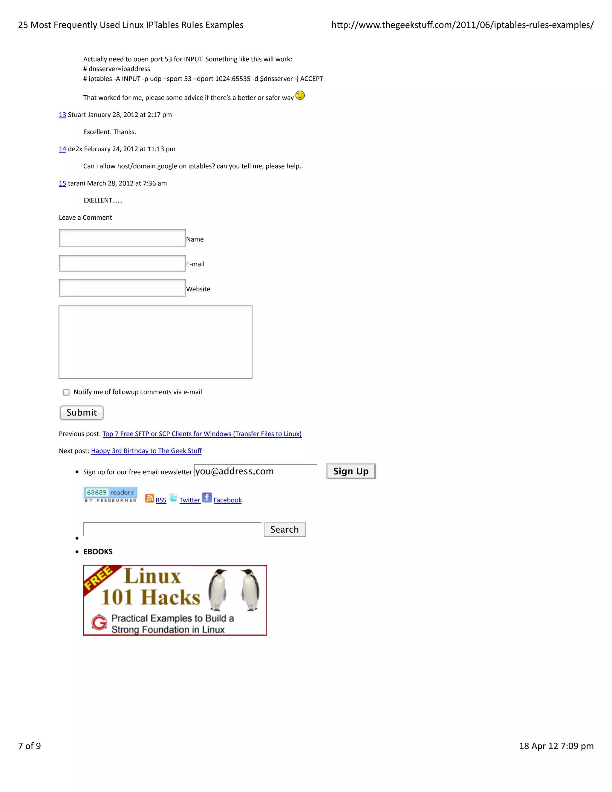 25	
  Most	
  Frequently	
  Used	
  Linux	
  IPTables	
  Rules	
  Examples                                                                                                  hp://www.thegeekstuﬀ.com/2011/06/iptables-­‐rules-­‐examples/


                           Actually	
  need	
  to	
  open	
  port	
  53	
  for	
  INPUT.	
  Something	
  like	
  this	
  will	
  work:
                           #	
  dnsserver=ipaddress
                           #	
  iptables	
  -­‐A	
  INPUT	
  -­‐p	
  udp	
  –sport	
  53	
  –dport	
  1024:65535	
  -­‐d	
  $dnsserver	
  -­‐j	
  ACCEPT

                           That	
  worked	
  for	
  me,	
  please	
  some	
  advice	
  if	
  there’s	
  a	
  beer	
  or	
  safer	
  way	
  

               13	
  Stuart	
  January	
  28,	
  2012	
  at	
  2:17	
  pm

                           Excellent.	
  Thanks.

               14	
  de2x	
  February	
  24,	
  2012	
  at	
  11:13	
  pm

                           Can	
  i	
  allow	
  host/domain	
  google	
  on	
  iptables?	
  can	
  you	
  tell	
  me,	
  please	
  help..

               15	
  tarani	
  March	
  28,	
  2012	
  at	
  7:36	
  am

                           EXELLENT……

               Leave	
  a	
  Comment

                                                                                                Name


                                                                                                E-­‐mail


                                                                                                Website




                     	
  NoHfy	
  me	
  of	
  followup	
  comments	
  via	
  e-­‐mail

                   Submit

               Previous	
  post:	
  Top	
  7	
  Free	
  SFTP	
  or	
  SCP	
  Clients	
  for	
  Windows	
  (Transfer	
  Files	
  to	
  Linux)

               Next	
  post:	
  Happy	
  3rd	
  Birthday	
  to	
  The	
  Geek	
  Stuﬀ

                           Sign	
  up	
  for	
  our	
  free	
  email	
  newsleer	
   you@address.com                                                	
  	
  	
  	
  	
     Sign Up


                                                       	
  	
  	
  	
  	
     	
  RSS	
     	
  Twier	
     	
  Facebook



                                                                                                                            	
     Search

                           EBOOKS




7	
  of	
  9                                                                                                                                                                                                            18	
  Apr	
  12	
  7:09	
  pm
 