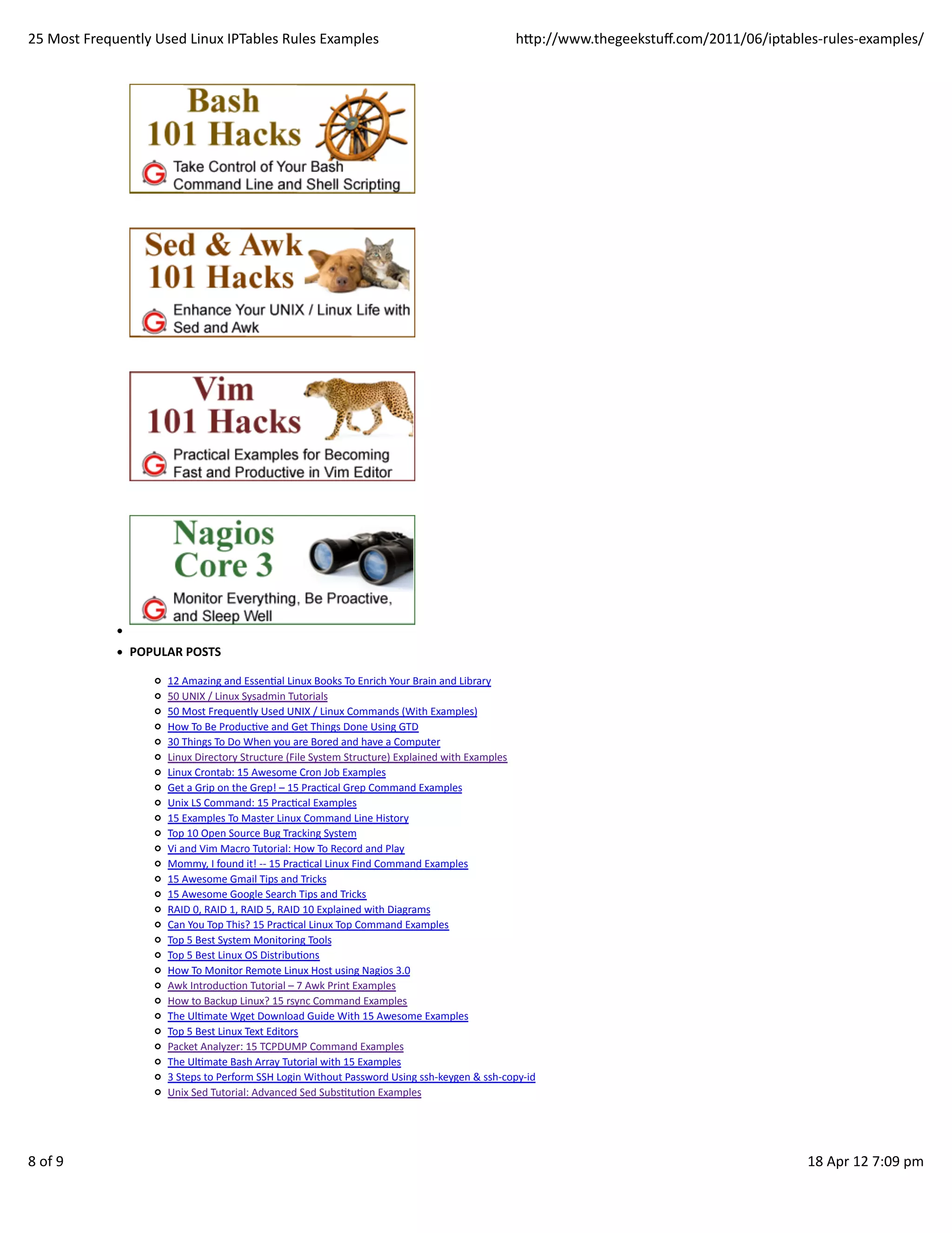 25	
  Most	
  Frequently	
  Used	
  Linux	
  IPTables	
  Rules	
  Examples                                                               hp://www.thegeekstuﬀ.com/2011/06/iptables-­‐rules-­‐examples/




                     POPULAR	
  POSTS

                             12	
  Amazing	
  and	
  EssenHal	
  Linux	
  Books	
  To	
  Enrich	
  Your	
  Brain	
  and	
  Library
                             50	
  UNIX	
  /	
  Linux	
  Sysadmin	
  Tutorials
                             50	
  Most	
  Frequently	
  Used	
  UNIX	
  /	
  Linux	
  Commands	
  (With	
  Examples)
                             How	
  To	
  Be	
  ProducHve	
  and	
  Get	
  Things	
  Done	
  Using	
  GTD
                             30	
  Things	
  To	
  Do	
  When	
  you	
  are	
  Bored	
  and	
  have	
  a	
  Computer
                             Linux	
  Directory	
  Structure	
  (File	
  System	
  Structure)	
  Explained	
  with	
  Examples
                             Linux	
  Crontab:	
  15	
  Awesome	
  Cron	
  Job	
  Examples
                             Get	
  a	
  Grip	
  on	
  the	
  Grep!	
  –	
  15	
  PracHcal	
  Grep	
  Command	
  Examples
                             Unix	
  LS	
  Command:	
  15	
  PracHcal	
  Examples
                             15	
  Examples	
  To	
  Master	
  Linux	
  Command	
  Line	
  History
                             Top	
  10	
  Open	
  Source	
  Bug	
  Tracking	
  System
                             Vi	
  and	
  Vim	
  Macro	
  Tutorial:	
  How	
  To	
  Record	
  and	
  Play
                             Mommy,	
  I	
  found	
  it!	
  -­‐-­‐	
  15	
  PracHcal	
  Linux	
  Find	
  Command	
  Examples
                             15	
  Awesome	
  Gmail	
  Tips	
  and	
  Tricks
                             15	
  Awesome	
  Google	
  Search	
  Tips	
  and	
  Tricks
                             RAID	
  0,	
  RAID	
  1,	
  RAID	
  5,	
  RAID	
  10	
  Explained	
  with	
  Diagrams
                             Can	
  You	
  Top	
  This?	
  15	
  PracHcal	
  Linux	
  Top	
  Command	
  Examples
                             Top	
  5	
  Best	
  System	
  Monitoring	
  Tools
                             Top	
  5	
  Best	
  Linux	
  OS	
  DistribuHons
                             How	
  To	
  Monitor	
  Remote	
  Linux	
  Host	
  using	
  Nagios	
  3.0
                             Awk	
  IntroducHon	
  Tutorial	
  –	
  7	
  Awk	
  Print	
  Examples
                             How	
  to	
  Backup	
  Linux?	
  15	
  rsync	
  Command	
  Examples
                             The	
  UlHmate	
  Wget	
  Download	
  Guide	
  With	
  15	
  Awesome	
  Examples
                             Top	
  5	
  Best	
  Linux	
  Text	
  Editors
                             Packet	
  Analyzer:	
  15	
  TCPDUMP	
  Command	
  Examples
                             The	
  UlHmate	
  Bash	
  Array	
  Tutorial	
  with	
  15	
  Examples
                             3	
  Steps	
  to	
  Perform	
  SSH	
  Login	
  Without	
  Password	
  Using	
  ssh-­‐keygen	
  &	
  ssh-­‐copy-­‐id
                             Unix	
  Sed	
  Tutorial:	
  Advanced	
  Sed	
  SubsHtuHon	
  Examples




8	
  of	
  9                                                                                                                                                                         18	
  Apr	
  12	
  7:09	
  pm
 