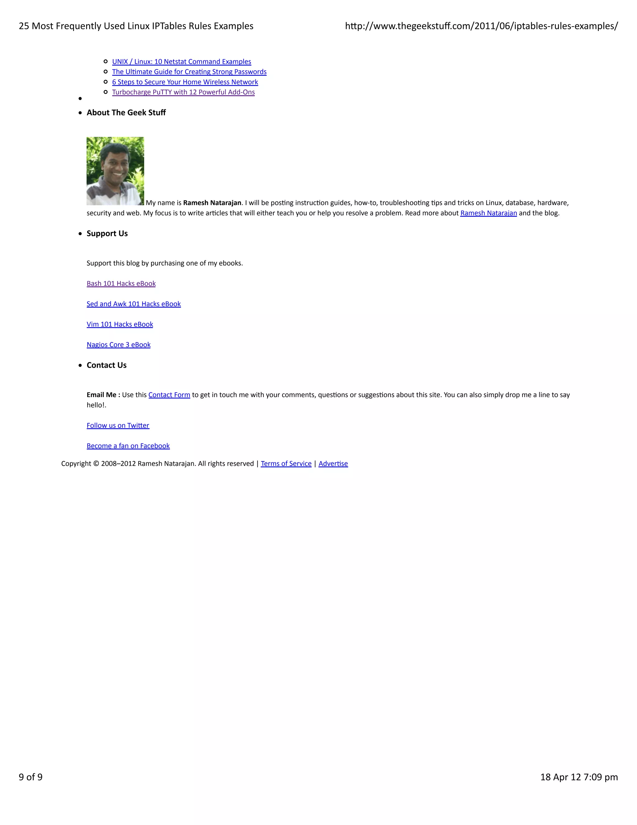 25	
  Most	
  Frequently	
  Used	
  Linux	
  IPTables	
  Rules	
  Examples                                                                                 hp://www.thegeekstuﬀ.com/2011/06/iptables-­‐rules-­‐examples/


                                      UNIX	
  /	
  Linux:	
  10	
  Netstat	
  Command	
  Examples
                                      The	
  UlHmate	
  Guide	
  for	
  CreaHng	
  Strong	
  Passwords
                                      6	
  Steps	
  to	
  Secure	
  Your	
  Home	
  Wireless	
  Network
                                      Turbocharge	
  PuTTY	
  with	
  12	
  Powerful	
  Add-­‐Ons

                          About	
  The	
  Geek	
  Stuﬀ




                                                     	
  My	
  name	
  is	
  Ramesh	
  Natarajan.	
  I	
  will	
  be	
  posHng	
  instrucHon	
  guides,	
  how-­‐to,	
  troubleshooHng	
  Hps	
  and	
  tricks	
  on	
  Linux,	
  database,	
  hardware,
                          security	
  and	
  web.	
  My	
  focus	
  is	
  to	
  write	
  arHcles	
  that	
  will	
  either	
  teach	
  you	
  or	
  help	
  you	
  resolve	
  a	
  problem.	
  Read	
  more	
  about	
  Ramesh	
  Natarajan	
  and	
  the	
  blog.

                          Support	
  Us


                          Support	
  this	
  blog	
  by	
  purchasing	
  one	
  of	
  my	
  ebooks.

                          Bash	
  101	
  Hacks	
  eBook

                          Sed	
  and	
  Awk	
  101	
  Hacks	
  eBook

                          Vim	
  101	
  Hacks	
  eBook

                          Nagios	
  Core	
  3	
  eBook

                          Contact	
  Us


                          Email	
  Me	
  :	
  Use	
  this	
  Contact	
  Form	
  to	
  get	
  in	
  touch	
  me	
  with	
  your	
  comments,	
  quesHons	
  or	
  suggesHons	
  about	
  this	
  site.	
  You	
  can	
  also	
  simply	
  drop	
  me	
  a	
  line	
  to	
  say
                          hello!.

                          Follow	
  us	
  on	
  Twier

                          Become	
  a	
  fan	
  on	
  Facebook	
  	
  

               Copyright	
  ©	
  2008–2012	
  Ramesh	
  Natarajan.	
  All	
  rights	
  reserved	
  |	
  Terms	
  of	
  Service	
  |	
  AdverHse




9	
  of	
  9                                                                                                                                                                                                                                                  18	
  Apr	
  12	
  7:09	
  pm
 
