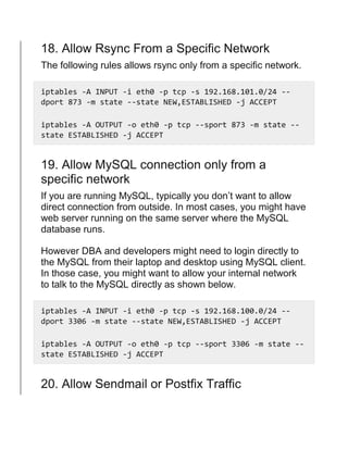 18. Allow Rsync From a Specific Network
The following rules allows rsync only from a specific network.
iptables -A INPUT -i eth0 -p tcp -s 192.168.101.0/24 --
dport 873 -m state --state NEW,ESTABLISHED -j ACCEPT
iptables -A OUTPUT -o eth0 -p tcp --sport 873 -m state --
state ESTABLISHED -j ACCEPT
19. Allow MySQL connection only from a
specific network
If you are running MySQL, typically you don’t want to allow
direct connection from outside. In most cases, you might have
web server running on the same server where the MySQL
database runs.
However DBA and developers might need to login directly to
the MySQL from their laptop and desktop using MySQL client.
In those case, you might want to allow your internal network
to talk to the MySQL directly as shown below.
iptables -A INPUT -i eth0 -p tcp -s 192.168.100.0/24 --
dport 3306 -m state --state NEW,ESTABLISHED -j ACCEPT
iptables -A OUTPUT -o eth0 -p tcp --sport 3306 -m state --
state ESTABLISHED -j ACCEPT
20. Allow Sendmail or Postfix Traffic
 