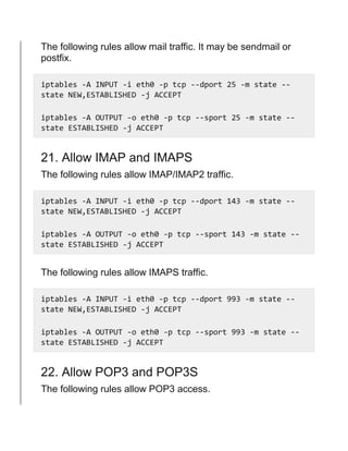 The following rules allow mail traffic. It may be sendmail or
postfix.
iptables -A INPUT -i eth0 -p tcp --dport 25 -m state --
state NEW,ESTABLISHED -j ACCEPT
iptables -A OUTPUT -o eth0 -p tcp --sport 25 -m state --
state ESTABLISHED -j ACCEPT
21. Allow IMAP and IMAPS
The following rules allow IMAP/IMAP2 traffic.
iptables -A INPUT -i eth0 -p tcp --dport 143 -m state --
state NEW,ESTABLISHED -j ACCEPT
iptables -A OUTPUT -o eth0 -p tcp --sport 143 -m state --
state ESTABLISHED -j ACCEPT
The following rules allow IMAPS traffic.
iptables -A INPUT -i eth0 -p tcp --dport 993 -m state --
state NEW,ESTABLISHED -j ACCEPT
iptables -A OUTPUT -o eth0 -p tcp --sport 993 -m state --
state ESTABLISHED -j ACCEPT
22. Allow POP3 and POP3S
The following rules allow POP3 access.
 