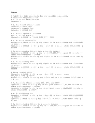 Iptables:
# Modify this file accordingly for your specific requirement.
# http://www.thegeekstuff.com
# 1. Delete all existing rules
iptables -F
# 2. Set default chain policies
iptables -P INPUT DROP
iptables -P FORWARD DROP
iptables -P OUTPUT DROP
# 3. Block a specific ip-address
#BLOCK_THIS_IP="x.x.x.x"
#iptables -A INPUT -s "$BLOCK_THIS_IP" -j DROP
# 4. Allow ALL incoming SSH
#iptables -A INPUT -i eth0 -p tcp --dport 22 -m state --state NEW,ESTABLISHED
-j ACCEPT
#iptables -A OUTPUT -o eth0 -p tcp --sport 22 -m state --state ESTABLISHED -j
ACCEPT
# 5. Allow incoming SSH only from a sepcific network
#iptables -A INPUT -i eth0 -p tcp -s 192.168.200.0/24 --dport 22 -m state --
state NEW,ESTABLISHED -j ACCEPT
#iptables -A OUTPUT -o eth0 -p tcp --sport 22 -m state --state ESTABLISHED -j
ACCEPT
# 6. Allow incoming HTTP
#iptables -A INPUT -i eth0 -p tcp --dport 80 -m state --state NEW,ESTABLISHED
-j ACCEPT
#iptables -A OUTPUT -o eth0 -p tcp --sport 80 -m state --state ESTABLISHED -j
ACCEPT
# Allow incoming HTTPS
#iptables -A INPUT -i eth0 -p tcp --dport 443 -m state --state
NEW,ESTABLISHED -j ACCEPT
#iptables -A OUTPUT -o eth0 -p tcp --sport 443 -m state --state ESTABLISHED -
j ACCEPT
# 7. MultiPorts (Allow incoming SSH, HTTP, and HTTPS)
iptables -A INPUT -i eth0 -p tcp -m multiport --dports 22,80,443 -m state --
state NEW,ESTABLISHED -j ACCEPT
iptables -A OUTPUT -o eth0 -p tcp -m multiport --sports 22,80,443 -m state --
state ESTABLISHED -j ACCEPT
# 8. Allow outgoing SSH
iptables -A OUTPUT -o eth0 -p tcp --dport 22 -m state --state NEW,ESTABLISHED
-j ACCEPT
iptables -A INPUT -i eth0 -p tcp --sport 22 -m state --state ESTABLISHED -j
ACCEPT
# 9. Allow outgoing SSH only to a specific network
#iptables -A OUTPUT -o eth0 -p tcp -d 192.168.101.0/24 --dport 22 -m state --
state NEW,ESTABLISHED -j ACCEPT
 