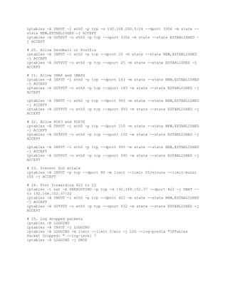 iptables -A INPUT -i eth0 -p tcp -s 192.168.200.0/24 --dport 3306 -m state --
state NEW,ESTABLISHED -j ACCEPT
iptables -A OUTPUT -o eth0 -p tcp --sport 3306 -m state --state ESTABLISHED -
j ACCEPT
# 20. Allow Sendmail or Postfix
iptables -A INPUT -i eth0 -p tcp --dport 25 -m state --state NEW,ESTABLISHED
-j ACCEPT
iptables -A OUTPUT -o eth0 -p tcp --sport 25 -m state --state ESTABLISHED -j
ACCEPT
# 21. Allow IMAP and IMAPS
iptables -A INPUT -i eth0 -p tcp --dport 143 -m state --state NEW,ESTABLISHED
-j ACCEPT
iptables -A OUTPUT -o eth0 -p tcp --sport 143 -m state --state ESTABLISHED -j
ACCEPT
iptables -A INPUT -i eth0 -p tcp --dport 993 -m state --state NEW,ESTABLISHED
-j ACCEPT
iptables -A OUTPUT -o eth0 -p tcp --sport 993 -m state --state ESTABLISHED -j
ACCEPT
# 22. Allow POP3 and POP3S
iptables -A INPUT -i eth0 -p tcp --dport 110 -m state --state NEW,ESTABLISHED
-j ACCEPT
iptables -A OUTPUT -o eth0 -p tcp --sport 110 -m state --state ESTABLISHED -j
ACCEPT
iptables -A INPUT -i eth0 -p tcp --dport 995 -m state --state NEW,ESTABLISHED
-j ACCEPT
iptables -A OUTPUT -o eth0 -p tcp --sport 995 -m state --state ESTABLISHED -j
ACCEPT
# 23. Prevent DoS attack
iptables -A INPUT -p tcp --dport 80 -m limit --limit 25/minute --limit-burst
100 -j ACCEPT
# 24. Port forwarding 422 to 22
iptables -t nat -A PREROUTING -p tcp -d 192.168.102.37 --dport 422 -j DNAT --
to 192.168.102.37:22
iptables -A INPUT -i eth0 -p tcp --dport 422 -m state --state NEW,ESTABLISHED
-j ACCEPT
iptables -A OUTPUT -o eth0 -p tcp --sport 422 -m state --state ESTABLISHED -j
ACCEPT
# 25. Log dropped packets
iptables -N LOGGING
iptables -A INPUT -j LOGGING
iptables -A LOGGING -m limit --limit 2/min -j LOG --log-prefix "IPTables
Packet Dropped: " --log-level 7
iptables -A LOGGING -j DROP
 