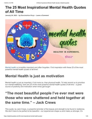 1/24/23, 8:12 PM 25 Most Inspirational Mental Health Quotes | Dailytimeupdate
https://dailytimeupdate.com/25-most-inspirational-mental-health-quotes/ 1/25
The 25 Most Inspirational Mental Health Quotes
of All Time
January 24, 2023 - by Elanchezhian Divya - Leave a Comment
Mental health is incredibly important and often forgotten. Find inspiration with these 25 of the most
powerful mental health quotes of all time!
Mental Health is just as motivation
Mental health is just as important, if not more so, than physical health. To help remind us to prioritize
our mental wellbeing, here are 25 of the most powerful mental health quotes of all time – a great
source of positivity and motivation when times get tough!
“The most beautiful people I’ve ever met were
those who were shattered and held together at
the same time.” – Jack Crews
This quote, by Jack Crews, is powerful reminder of the beauty and strength to be found in resilience.
We don’t have to be perfect to be beautiful – our experiences shape us and make us stronger. It’s
 