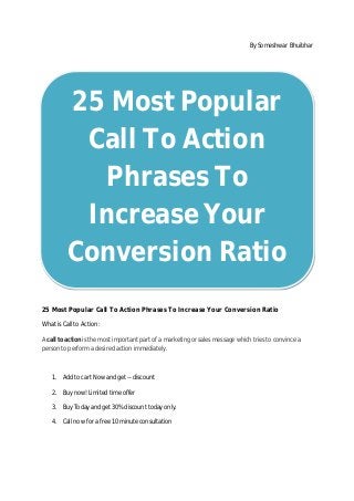 By Someshwar Bhuibhar
25 Most Popular Call To Action Phrases To Increase Your Conversion Ratio
What is Call to Action :
A call to action is the most important part of a marketing or sales message which tries to convince a
person to perform a desired action immediately.
1. Add to cart Now and get -- discount
2. Buy now! Limited time offer
3. Buy Today and get 30% discount today only.
4. Call now for a free 10 minute consultation
25 Most Popular
Call To Action
Phrases To
Increase Your
Conversion Ratio
 