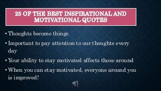 25 OF THE BEST INSPIRATIONAL AND
MOTIVATIONAL QUOTES
• Thoughts become things
• Important to pay attention to our thoughts every
day
• Your ability to stay motivated affects those around
• When you can stay motivated, everyone around you
is improved!
 
