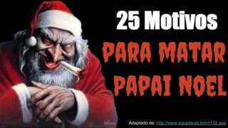 25 Motivos 
para matar 
Papai Noel 
Adaptado de: http://www.espada.eti.br/n1132.asp 
 