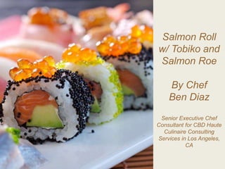 Salmon Roll
w/ Tobiko and
Salmon Roe
By Chef
Ben Diaz
Senior Executive Chef
Consultant for CBD Haute
Culinaire Consulting
Services in Los Angeles,
CA
 