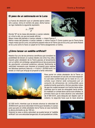 206                                                                         Jorge Mendoza Dueñas
                                                                              Ciencia y Tecnología



               astronauta
 El peso de un astronauta en la Luna
 La fuerza de atracción que un planeta ejerce sobre
 otro cuerpo, toma el nombre de peso; dicha fuerza
 se rige mediante la siguiente expresión.
                             GmM
                        F=
                              d2
 Donde “M” es la masa del planeta o cuerpo celeste;
 en virtud a ello, es que se puede afirmar.
 Mayor masa del planeta o cuerpo celeste ⇒ mayor fuerza F.
 Menor masa del planeta o cuerpo celeste ⇒ menor fuerza F. Como quiera que la Tierra tiene
 mayor masa que la Luna; una persona pesará más en la Tierra que en la Luna y por tanto flotará
 en la Luna como lo hace un papel en la Tierra (exagerando un tanto).


                          artificial?
 ¿Cómo lanzar un satélite artificial?
 Newton fue uno de los primeros científicos que consideró la
 posibilidad de lanzar un cuerpo desde una cima muy alta y
 hacerlo girar alrededor de la Tierra gracias al lanzamiento
 con un cañón; sin embargo, apoyándonos en las ecuaciones
 de gravitación universal podemos calcular fácilmente la
 velocidad necesaria que requiere el proyectil para realizar
 tan fabulosa aventura; ésta es v = 8 km/s = 28 800 km/h; no
 existe un misil que empuje al proyectil a tanta velocidad.

                                                  Para poner en orbita alrededor de la Tierra un
                                                  cuerpo; es necesario el uso de una nave espacial,
                                                  la cual está comformada por la nave en sí y un
                                                  cohete cuyo interior está compuesto por un
                                                  conjunto de almacenes de combustible para
                                                  posteriormente quemarlo y formar grandes nubes
                                                  de gas los cuales escapan con fuerza hacia atrás,
                                                  mientras que la nave es empujada hacía arriba.
                                                  En realidad un cohete tiene varios sub-cohetes, la
                                                  primera hace que la nave alcance una velocidad
                                                  de 9 500 km/h, para después ser dejado caer al
                                                  océano; la segunda hace que la nave alcance


 22 500 km/h; mientras que la tercera alcanza la velocidad de
 28 800 km/h que es la velocidad mínima que necesita un cuerpo
 para que gire en orbita alrededor de la Tierra; en ese momento
 la altura promedio es de 190 km.
 Estando la nave a dicha velocidad; se puede lanzar el “satélite
 artificial” con una velocidad tangencial, el cual quedará en orbita.
 