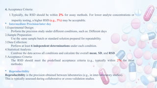 4. Acceptance Criteria:
1.Typically, the RSD should be within 2% for assay methods. For lower analyte concentrations or
impurity testing, a higher RSD (e.g., 5%) may be acceptable.
 Intermediate Precision/inter day
1.Experimental Design:
Perform the precision study under different conditions, such as: Different days
2.Sample Preparation:
Use the same sample batch or standard solution prepared for repeatability.
3.Data Collection:
Perform at least 6 independent determinations under each condition.
4.Statistical Analysis:
Combine the data across all conditions and calculate the overall mean, SD, and RSD.
5.Acceptance Criteria:
The RSD should meet the predefined acceptance criteria (e.g., typically within 2% for most
methods).
 Reproducibility
Reproducibility is the precision obtained between laboratories (e.g., in inter-laboratory studies).
This is typically assessed during collaborative or cross-validation studies.
 