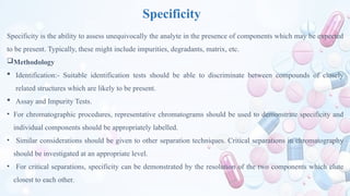 Specificity
Specificity is the ability to assess unequivocally the analyte in the presence of components which may be expected
to be present. Typically, these might include impurities, degradants, matrix, etc.
Methodology
 Identification:- Suitable identification tests should be able to discriminate between compounds of closely
related structures which are likely to be present.
 Assay and Impurity Tests.
• For chromatographic procedures, representative chromatograms should be used to demonstrate specificity and
individual components should be appropriately labelled.
• Similar considerations should be given to other separation techniques. Critical separations in chromatography
should be investigated at an appropriate level.
• For critical separations, specificity can be demonstrated by the resolution of the two components which elute
closest to each other.
 