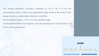 -For content uniformity, covering a minimum of 70 to 130 % of the test
concentration, unless a wider more appropriate range, based on the nature of the
dosage form (e.g., metered dose inhalers), is justified;
-For dissolution testing: +/-20 % over the specified range;
-For the determination of an impurity: from the reporting level of an impurity 1 to
120 % of the specification;
 