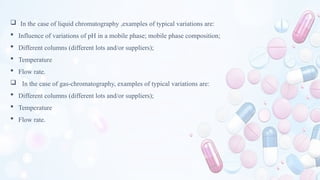  In the case of liquid chromatography ,examples of typical variations are:
 Influence of variations of pH in a mobile phase; mobile phase composition;
 Different columns (different lots and/or suppliers);
 Temperature
 Flow rate.
 In the case of gas-chromatography, examples of typical variations are:
 Different columns (different lots and/or suppliers);
 Temperature
 Flow rate.
 