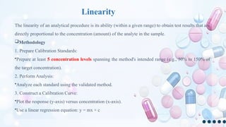 Linearity
The linearity of an analytical procedure is its ability (within a given range) to obtain test results that are
directly proportional to the concentration (amount) of the analyte in the sample.
Methodology
1. Prepare Calibration Standards:
•Prepare at least 5 concentration levels spanning the method's intended range (e.g., 50% to 150% of
the target concentration).
2. Perform Analysis:
•Analyze each standard using the validated method.
3. Construct a Calibration Curve:
•Plot the response (y-axis) versus concentration (x-axis).
•Use a linear regression equation: y = mx + c
 