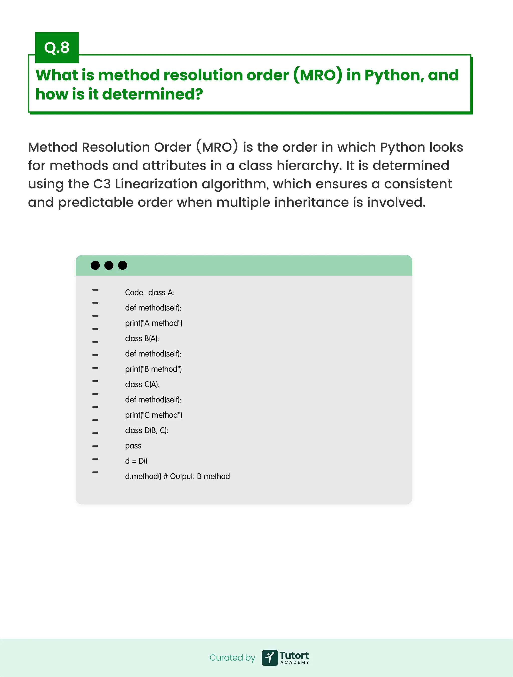 Method Resolution Order (MRO) is the order in which Python looks
for methods and attributes in a class hierarchy. It is determined
using the C3 Linearization algorithm, which ensures a consistent
and predictable order when multiple inheritance is involved.
Code- class A:

def method(self):

print("A method")

class B(A):

def method(self):

print("B method")

class C(A):

def method(self):

print("C method")

class D(B, C):

pass

d = D()

d.method() # Output: B method
Curated by
Curated by
What is method resolution order (MRO) in Python, and
how is it determined?
Q.8
 
