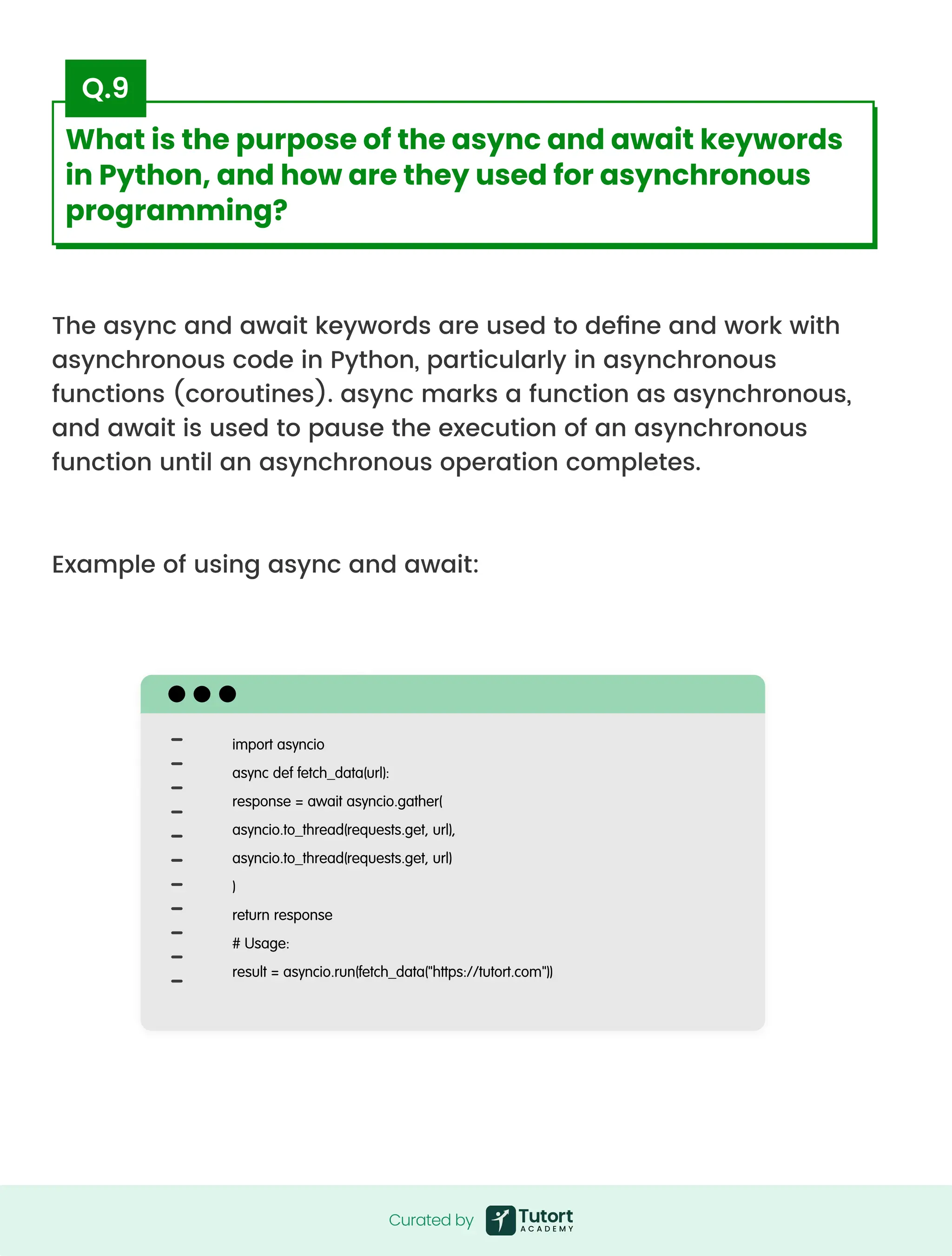 The async and await keywords are used to define and work with
asynchronous code in Python, particularly in asynchronous
functions (coroutines). async marks a function as asynchronous,
and await is used to pause the execution of an asynchronous
function until an asynchronous operation completes.



Example of using async and await:
import asyncio

async def fetch_data(url):

response = await asyncio.gather(

asyncio.to_thread(requests.get, url),

asyncio.to_thread(requests.get, url)

)

return response

# Usage:

result = asyncio.run(fetch_data("https://tutort.com"))
Curated by
Curated by
What is the purpose of the async and await keywords
in Python, and how are they used for asynchronous
programming?
Q.9
 