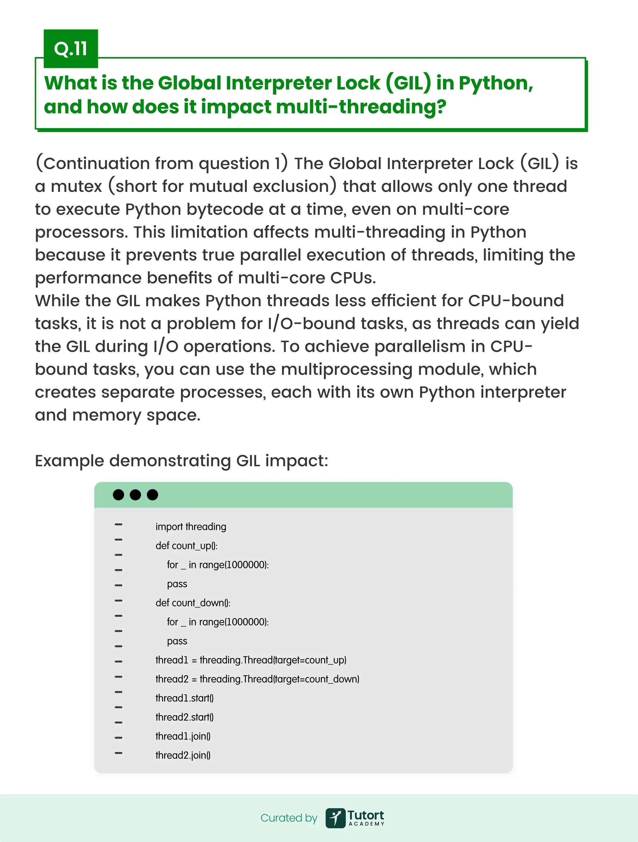 (Continuation from question 1) The Global Interpreter Lock (GIL) is
a mutex (short for mutual exclusion) that allows only one thread
to execute Python bytecode at a time, even on multi-core
processors. This limitation affects multi-threading in Python
because it prevents true parallel execution of threads, limiting the
performance benefits of multi-core CPUs.

While the GIL makes Python threads less efficient for CPU-bound
tasks, it is not a problem for I/O-bound tasks, as threads can yield
the GIL during I/O operations. To achieve parallelism in CPU-
bound tasks, you can use the multiprocessing module, which
creates separate processes, each with its own Python interpreter
and memory space.


Example demonstrating GIL impact:
import threading

def count_up():

for _ in range(1000000):

pass

def count_down():

for _ in range(1000000):

pass

thread1 = threading.Thread(target=count_up)

thread2 = threading.Thread(target=count_down)

thread1.start()

thread2.start()

thread1.join()

thread2.join()
Curated by
Curated by
What is the Global Interpreter Lock (GIL) in Python,
and how does it impact multi-threading?
Q.11
 