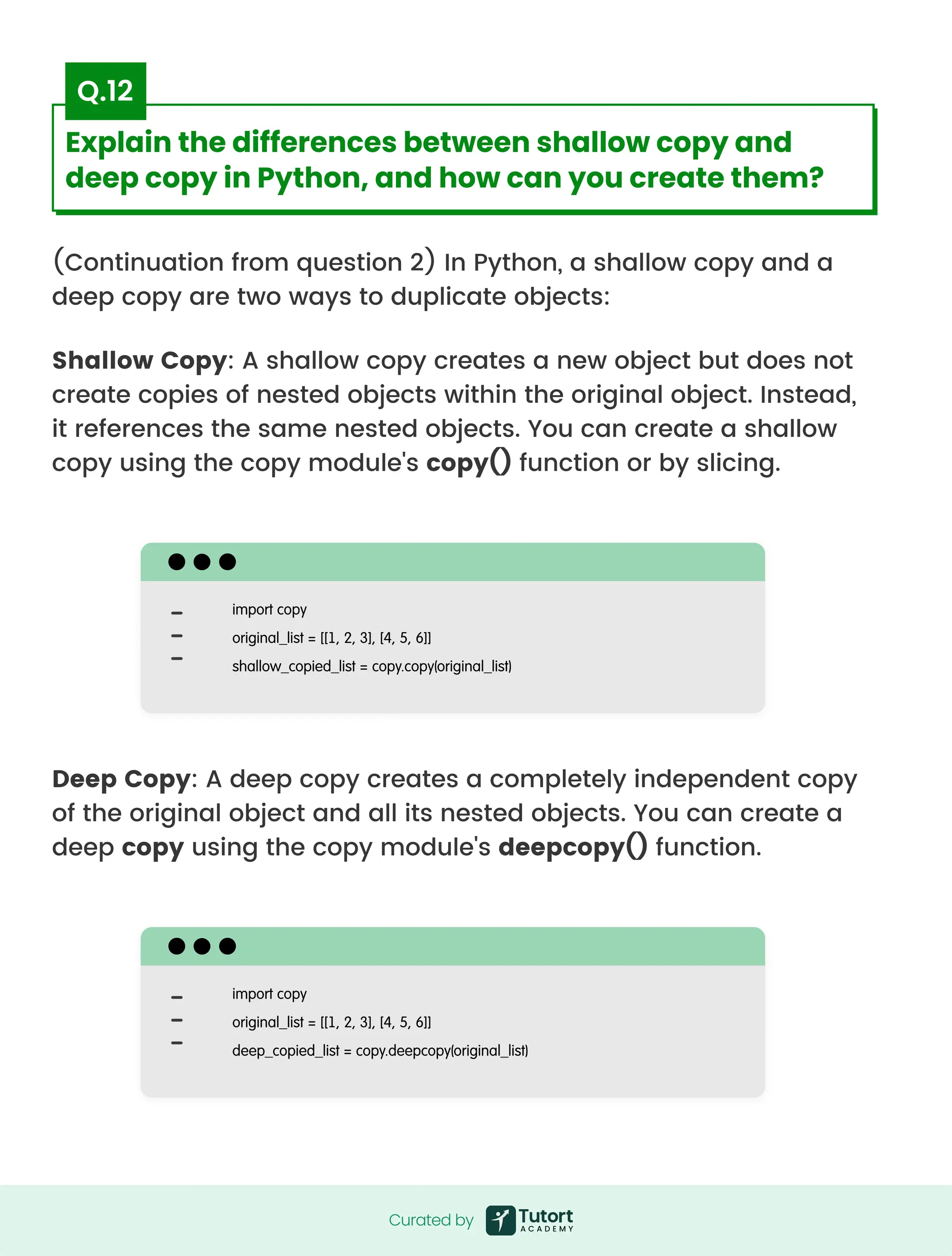 (Continuation from question 2) In Python, a shallow copy and a
deep copy are two ways to duplicate objects:
Shallow Copy: A shallow copy creates a new object but does not
create copies of nested objects within the original object. Instead,
it references the same nested objects. You can create a shallow
copy using the copy module's copy() function or by slicing.
Deep Copy: A deep copy creates a completely independent copy
of the original object and all its nested objects. You can create a
deep copy using the copy module's deepcopy() function.
import copy

original_list = [[1, 2, 3], [4, 5, 6]]

shallow_copied_list = copy.copy(original_list)
import copy

original_list = [[1, 2, 3], [4, 5, 6]]

deep_copied_list = copy.deepcopy(original_list)
Curated by
Curated by
Explain the differences between shallow copy and
deep copy in Python, and how can you create them?
Q.12
 