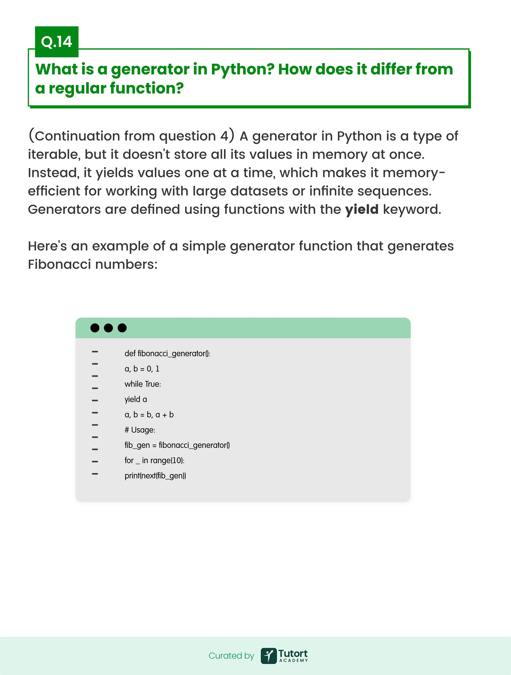 (Continuation from question 4) A generator in Python is a type of
iterable, but it doesn't store all its values in memory at once.
Instead, it yields values one at a time, which makes it memory-
efficient for working with large datasets or infinite sequences.
Generators are defined using functions with the yield keyword.


Here's an example of a simple generator function that generates
Fibonacci numbers:
def fibonacci_generator():

a, b = 0, 1

while True:

yield a

a, b = b, a + b

# Usage:

fib_gen = fibonacci_generator()

for _ in range(10):

print(next(fib_gen))
Curated by
Curated by
What is a generator in Python? How does it differ from
a regular function?
Q.14
 