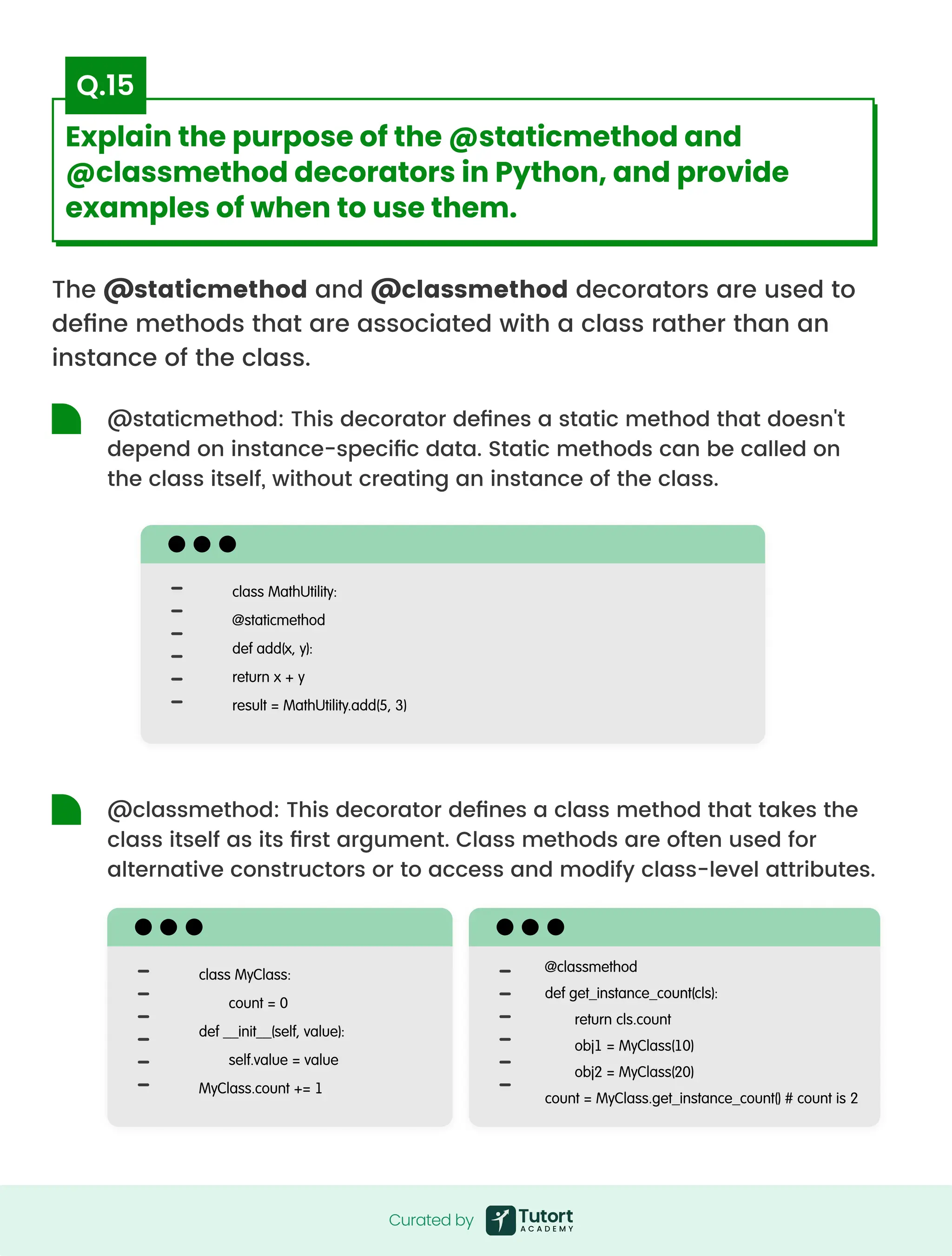 The @staticmethod and @classmethod decorators are used to
define methods that are associated with a class rather than an
instance of the class.
@staticmethod: This decorator defines a static method that doesn't
depend on instance-specific data. Static methods can be called on
the class itself, without creating an instance of the class.
@classmethod: This decorator defines a class method that takes the
class itself as its first argument. Class methods are often used for
alternative constructors or to access and modify class-level attributes.
class MathUtility:

@staticmethod

def add(x, y):

return x + y

result = MathUtility.add(5, 3)
class MyClass:

count = 0

def __init__(self, value):

self.value = value

MyClass.count += 1
@classmethod

def get_instance_count(cls):

return cls.count

obj1 = MyClass(10)

obj2 = MyClass(20)

count = MyClass.get_instance_count() # count is 2
Curated by
Curated by
Explain the purpose of the @staticmethod and
@classmethod decorators in Python, and provide
examples of when to use them.
Q.15
 