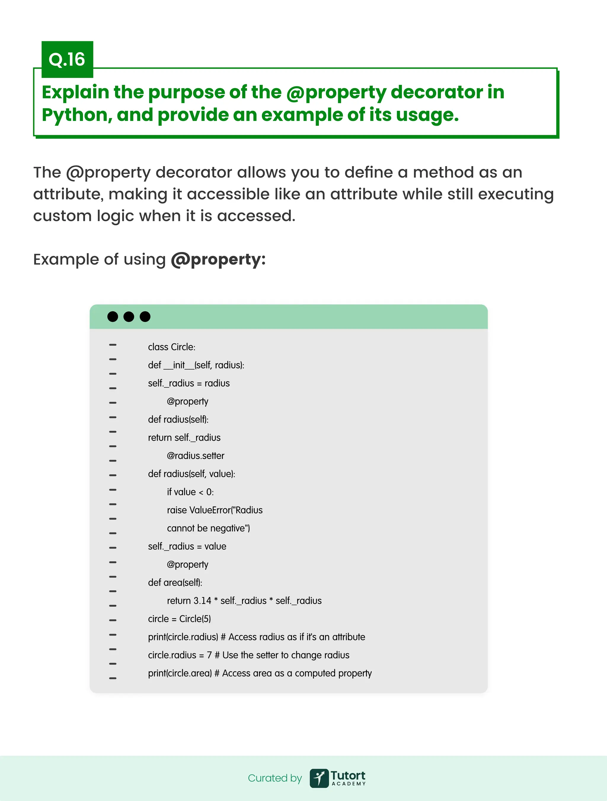 The @property decorator allows you to define a method as an
attribute, making it accessible like an attribute while still executing
custom logic when it is accessed.


Example of using @property:
class Circle:

def __init__(self, radius):

self._radius = radius

@property

def radius(self):

return self._radius

@radius.setter

def radius(self, value):

if value < 0:

raise ValueError("Radius

cannot be negative")

self._radius = value

@property

def area(self):

return 3.14 * self._radius * self._radius

circle = Circle(5)

print(circle.radius) # Access radius as if it's an attribute

circle.radius = 7 # Use the setter to change radius

print(circle.area) # Access area as a computed property
Curated by
Curated by
Explain the purpose of the @property decorator in
Python, and provide an example of its usage.
Q.16
 