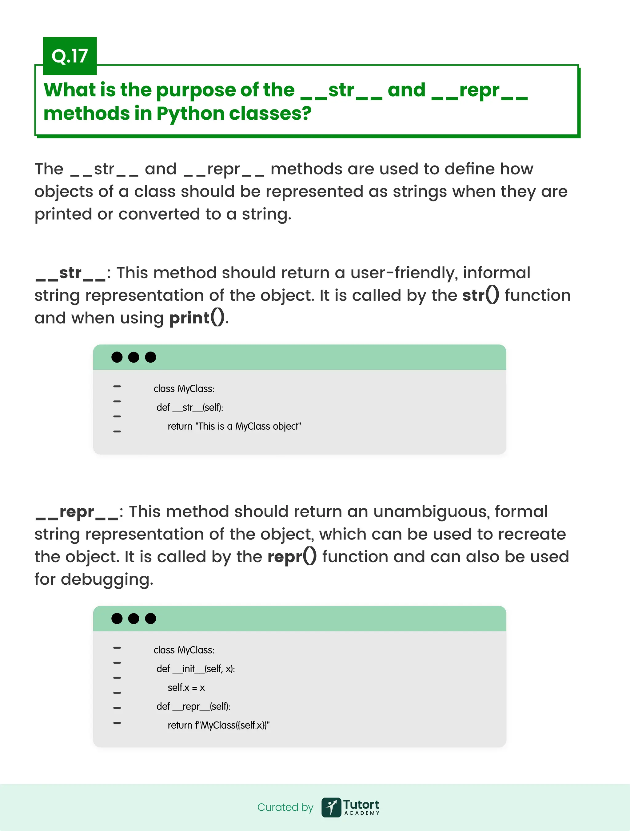 The __str__ and __repr__ methods are used to define how
objects of a class should be represented as strings when they are
printed or converted to a string.
__str__: This method should return a user-friendly, informal
string representation of the object. It is called by the str() function
and when using print().
__repr__: This method should return an unambiguous, formal
string representation of the object, which can be used to recreate
the object. It is called by the repr() function and can also be used
for debugging.
class MyClass:

def __str__(self):

return "This is a MyClass object"

class MyClass:

def __init__(self, x):

self.x = x

def __repr__(self):

return f"MyClass({self.x})"

Curated by
Curated by
What is the purpose of the __str__ and __repr__
methods in Python classes?
Q.17
 